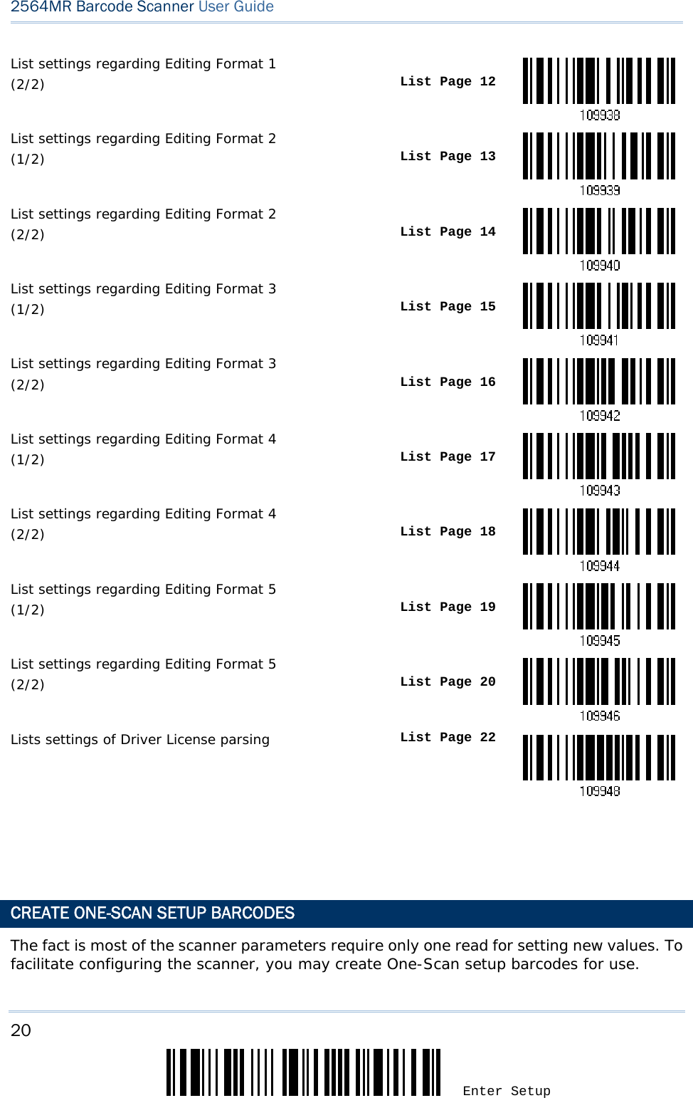 20 Enter Setup 2564MR Barcode Scanner User Guide  List settings regarding Editing Format 1  (2/2)  List Page 12List settings regarding Editing Format 2  (1/2)  List Page 13List settings regarding Editing Format 2  (2/2)  List Page 14List settings regarding Editing Format 3 (1/2)  List Page 15List settings regarding Editing Format 3 (2/2)  List Page 16List settings regarding Editing Format 4  (1/2)  List Page 17List settings regarding Editing Format 4  (2/2)  List Page 18List settings regarding Editing Format 5 (1/2)  List Page 19List settings regarding Editing Format 5 (2/2)  List Page 20Lists settings of Driver License parsing  List Page 22   CREATE ONE-SCAN SETUP BARCODES The fact is most of the scanner parameters require only one read for setting new values. To facilitate configuring the scanner, you may create One-Scan setup barcodes for use. 