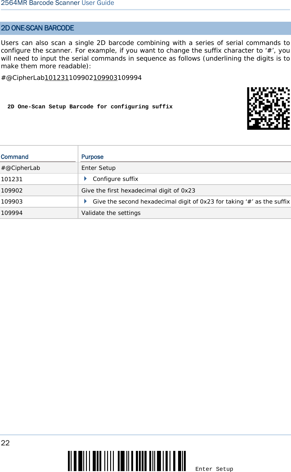 22 Enter Setup 2564MR Barcode Scanner User Guide  2D ONE-SCAN BARCODE Users can also scan a single 2D barcode combining with a series of serial commands to configure the scanner. For example, if you want to change the suffix character to ‘#’, you will need to input the serial commands in sequence as follows (underlining the digits is to make them more readable): #@CipherLab101231109902109903109994 2D One-Scan Setup Barcode for configuring suffix Command  Purpose #@CipherLab  Enter Setup 101231   Configure suffix 109902  Give the first hexadecimal digit of 0x23 109903   Give the second hexadecimal digit of 0x23 for taking ‘#’ as the suffix 109994  Validate the settings  