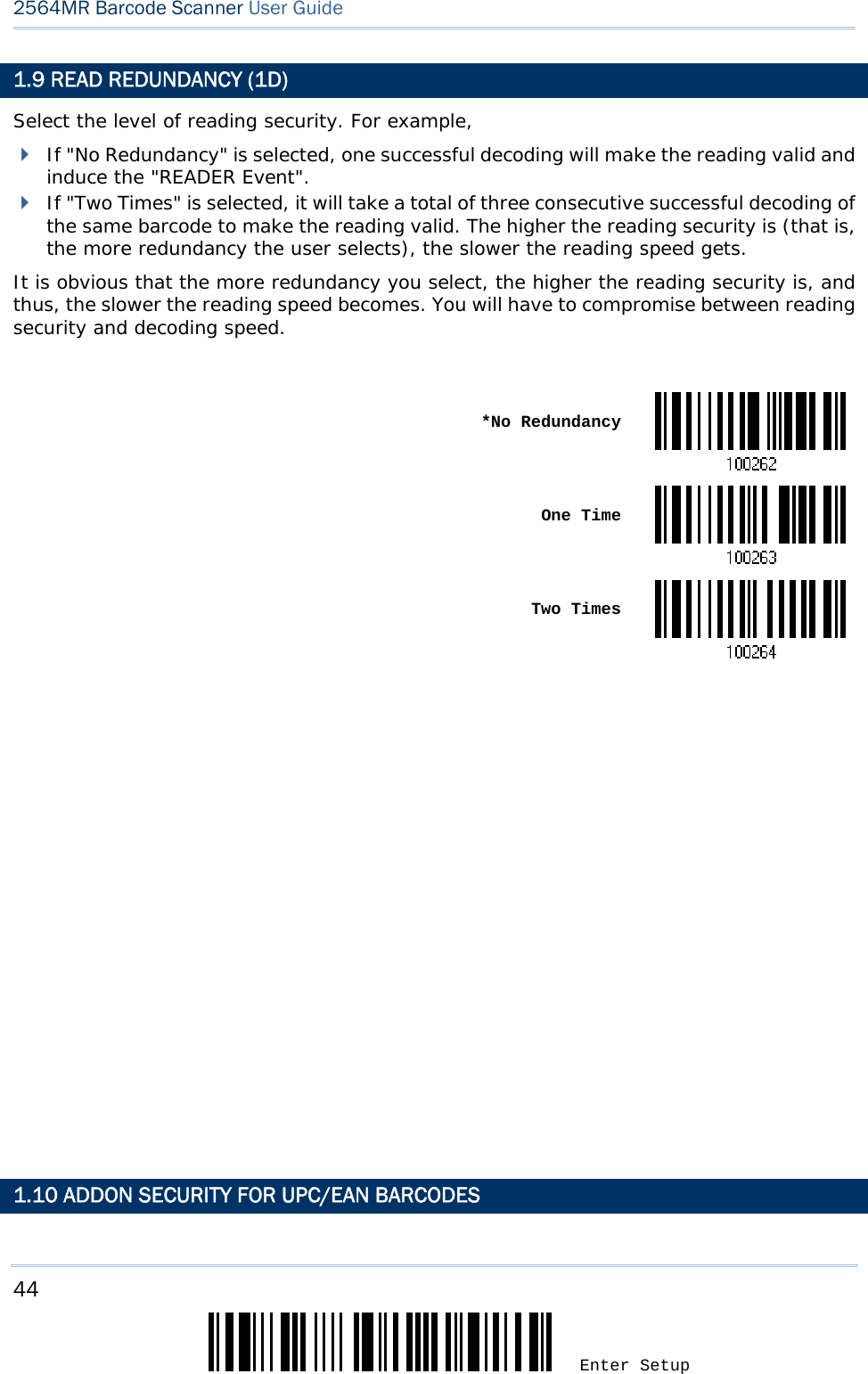 44 Enter Setup 2564MR Barcode Scanner User Guide  1.9 READ REDUNDANCY (1D) Select the level of reading security. For example,  If &quot;No Redundancy&quot; is selected, one successful decoding will make the reading valid and induce the &quot;READER Event&quot;.  If &quot;Two Times&quot; is selected, it will take a total of three consecutive successful decoding of the same barcode to make the reading valid. The higher the reading security is (that is, the more redundancy the user selects), the slower the reading speed gets.  It is obvious that the more redundancy you select, the higher the reading security is, and thus, the slower the reading speed becomes. You will have to compromise between reading security and decoding speed.   *No Redundancy One Time Two Times                          1.10 ADDON SECURITY FOR UPC/EAN BARCODES 