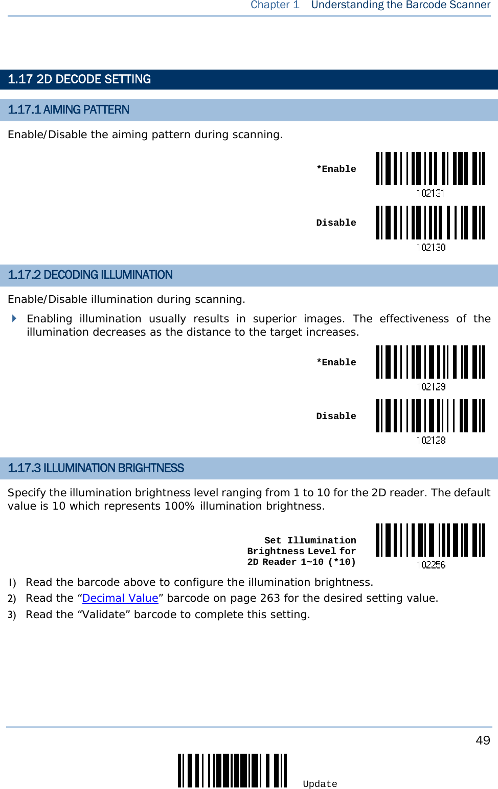     49 Update  Chapter 1   Understanding the Barcode Scanner   1.17 2D DECODE SETTING 1.17.1 AIMING PATTERN Enable/Disable the aiming pattern during scanning.  *Enable Disable1.17.2 DECODING ILLUMINATION Enable/Disable illumination during scanning.  Enabling illumination usually results in superior images. The effectiveness of the illumination decreases as the distance to the target increases.  *Enable Disable1.17.3 ILLUMINATION BRIGHTNESS Specify the illumination brightness level ranging from 1 to 10 for the 2D reader. The default value is 10 which represents 100% illumination brightness.  Set Illumination Brightness Level for 2D Reader 1~10 (*10)1) Read the barcode above to configure the illumination brightness. 2) Read the “Decimal Value” barcode on page 263 for the desired setting value. 3) Read the “Validate” barcode to complete this setting.    