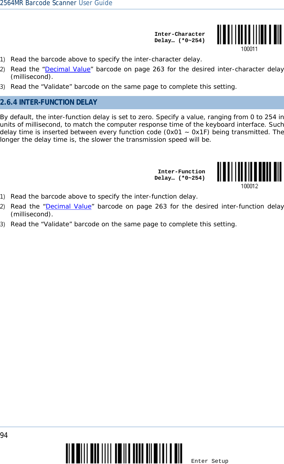 2564MR Barcode Scanner User Guide     Inter-Character Delay… (*0~254)  1) Read the barcode above to specify the inter-character delay. 2) Read the “Decimal Value” barcode on page 263 for the desired inter-character delay (millisecond).  3) Read the “Validate” barcode on the same page to complete this setting. 2.6.4 INTER-FUNCTION DELAY By default, the inter-function delay is set to zero. Specify a value, ranging from 0 to 254 in units of millisecond, to match the computer response time of the keyboard interface. Such delay time is inserted between every function code (0x01 ~ 0x1F) being transmitted. The longer the delay time is, the slower the transmission speed will be.     Inter-Function Delay… (*0~254)  1) Read the barcode above to specify the inter-function delay. 2) Read the “Decimal Value” barcode on page 263 for the desired inter-function delay (millisecond).  3) Read the “Validate” barcode on the same page to complete this setting. 94 Enter Setup 