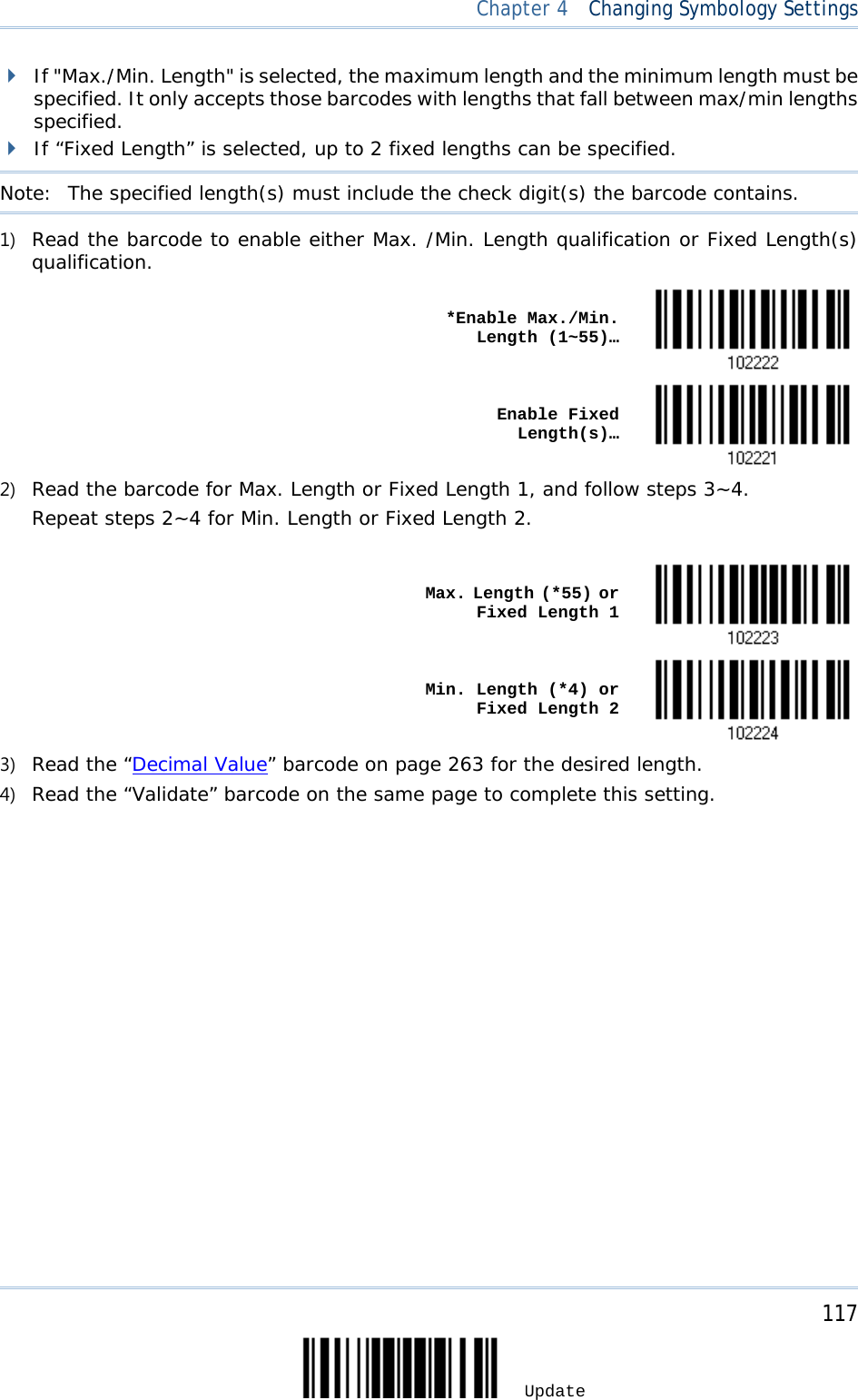  Chapter 4  Changing Symbology Settings   If &quot;Max./Min. Length&quot; is selected, the maximum length and the minimum length must be specified. It only accepts those barcodes with lengths that fall between max/min lengths specified.  If “Fixed Length” is selected, up to 2 fixed lengths can be specified. Note:   The specified length(s) must include the check digit(s) the barcode contains. 1) Read the barcode to enable either Max. /Min. Length qualification or Fixed Length(s) qualification.    *Enable Max./Min. Length (1~55)…     Enable Fixed Length(s)…  2) Read the barcode for Max. Length or Fixed Length 1, and follow steps 3~4. Repeat steps 2~4 for Min. Length or Fixed Length 2.     Max. Length (*55) or Fixed Length 1     Min. Length (*4) or Fixed Length 2  3) Read the “Decimal Value” barcode on page 263 for the desired length.  4) Read the “Validate” barcode on the same page to complete this setting.     117 Update 