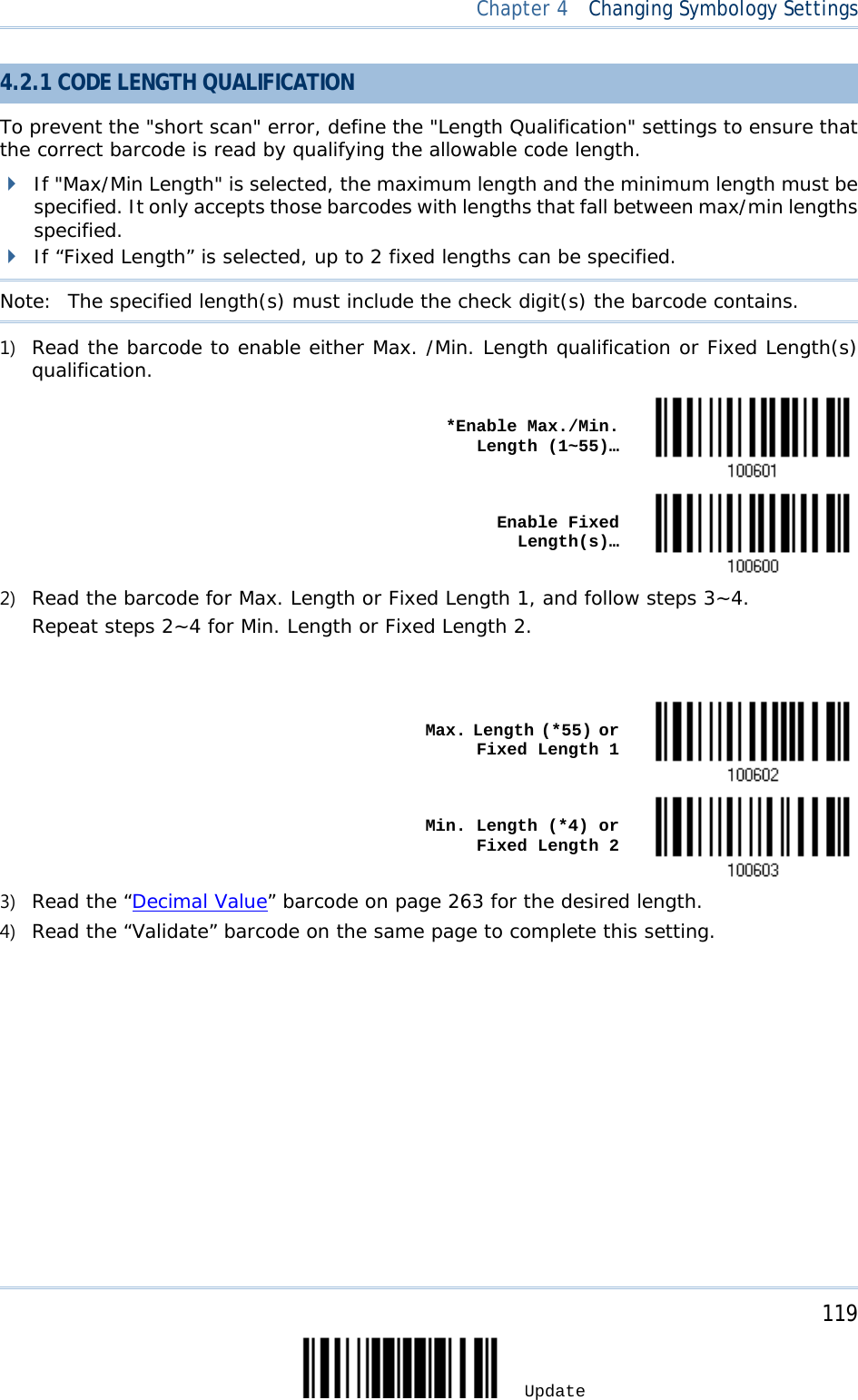  Chapter 4  Changing Symbology Settings  4.2.1 CODE LENGTH QUALIFICATION To prevent the &quot;short scan&quot; error, define the &quot;Length Qualification&quot; settings to ensure that the correct barcode is read by qualifying the allowable code length.  If &quot;Max/Min Length&quot; is selected, the maximum length and the minimum length must be specified. It only accepts those barcodes with lengths that fall between max/min lengths specified.  If “Fixed Length” is selected, up to 2 fixed lengths can be specified. Note:   The specified length(s) must include the check digit(s) the barcode contains. 1) Read the barcode to enable either Max. /Min. Length qualification or Fixed Length(s) qualification.    *Enable Max./Min. Length (1~55)…     Enable Fixed Length(s)…  2) Read the barcode for Max. Length or Fixed Length 1, and follow steps 3~4. Repeat steps 2~4 for Min. Length or Fixed Length 2.      Max. Length (*55) or Fixed Length 1     Min. Length (*4) or Fixed Length 2  3) Read the “Decimal Value” barcode on page 263 for the desired length.  4) Read the “Validate” barcode on the same page to complete this setting.     119 Update 