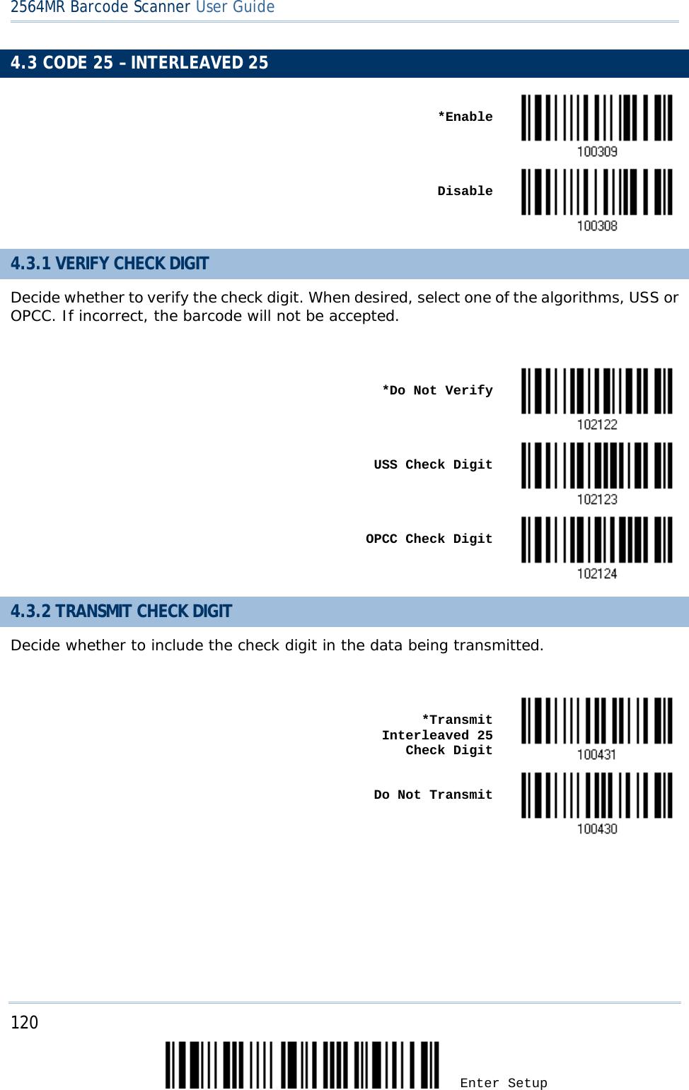 2564MR Barcode Scanner User Guide  4.3 CODE 25 – INTERLEAVED 25    *Enable     Disable  4.3.1 VERIFY CHECK DIGIT Decide whether to verify the check digit. When desired, select one of the algorithms, USS or OPCC. If incorrect, the barcode will not be accepted.     *Do Not Verify     USS Check Digit     OPCC Check Digit  4.3.2 TRANSMIT CHECK DIGIT Decide whether to include the check digit in the data being transmitted.     *Transmit Interleaved 25   Check Digit     Do Not Transmit       120 Enter Setup 