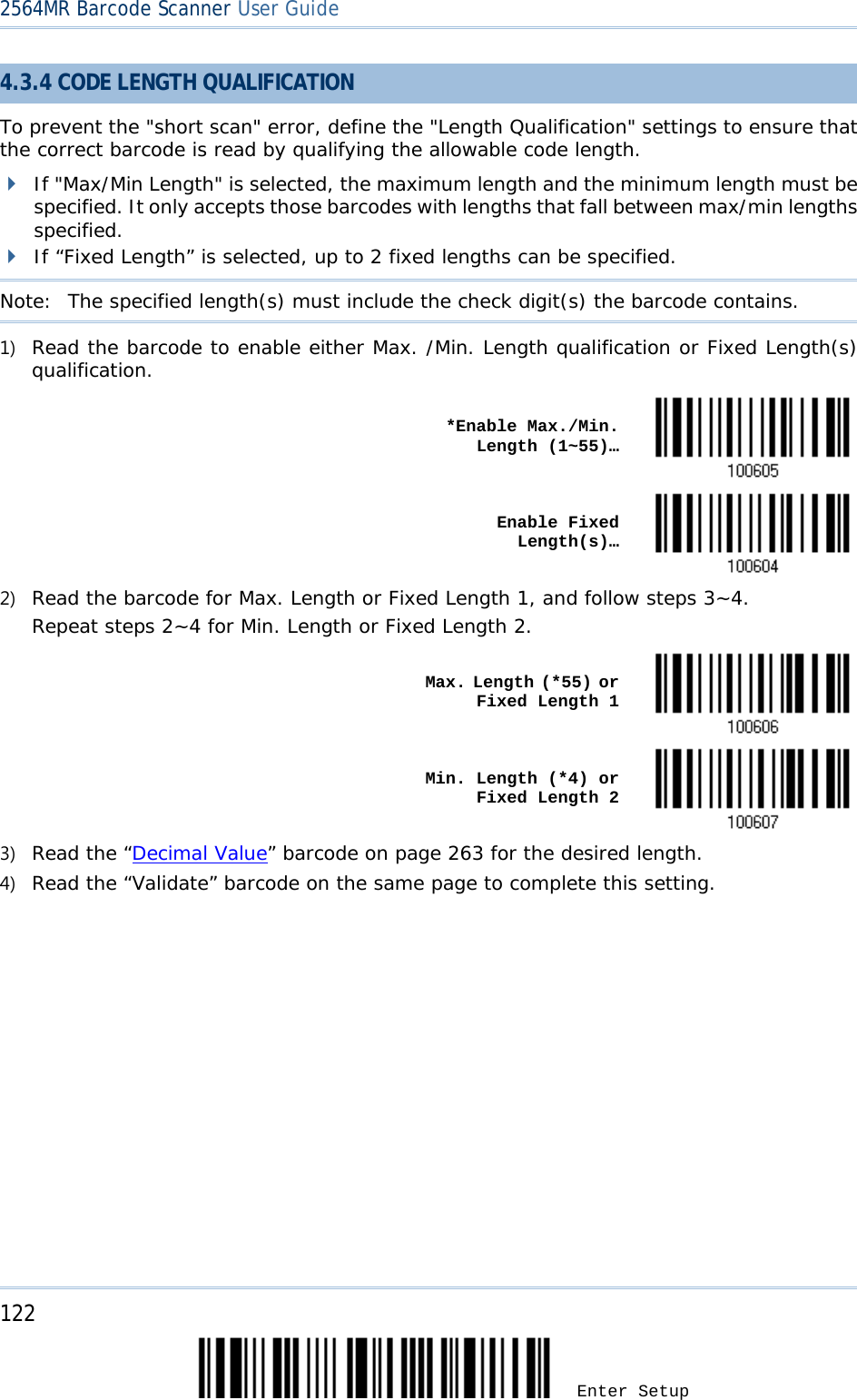 2564MR Barcode Scanner User Guide  4.3.4 CODE LENGTH QUALIFICATION To prevent the &quot;short scan&quot; error, define the &quot;Length Qualification&quot; settings to ensure that the correct barcode is read by qualifying the allowable code length.  If &quot;Max/Min Length&quot; is selected, the maximum length and the minimum length must be specified. It only accepts those barcodes with lengths that fall between max/min lengths specified.  If “Fixed Length” is selected, up to 2 fixed lengths can be specified. Note:   The specified length(s) must include the check digit(s) the barcode contains. 1) Read the barcode to enable either Max. /Min. Length qualification or Fixed Length(s) qualification.    *Enable Max./Min. Length (1~55)…     Enable Fixed Length(s)…  2) Read the barcode for Max. Length or Fixed Length 1, and follow steps 3~4. Repeat steps 2~4 for Min. Length or Fixed Length 2.    Max. Length (*55) or Fixed Length 1     Min. Length (*4) or Fixed Length 2  3) Read the “Decimal Value” barcode on page 263 for the desired length.  4) Read the “Validate” barcode on the same page to complete this setting.      122 Enter Setup 