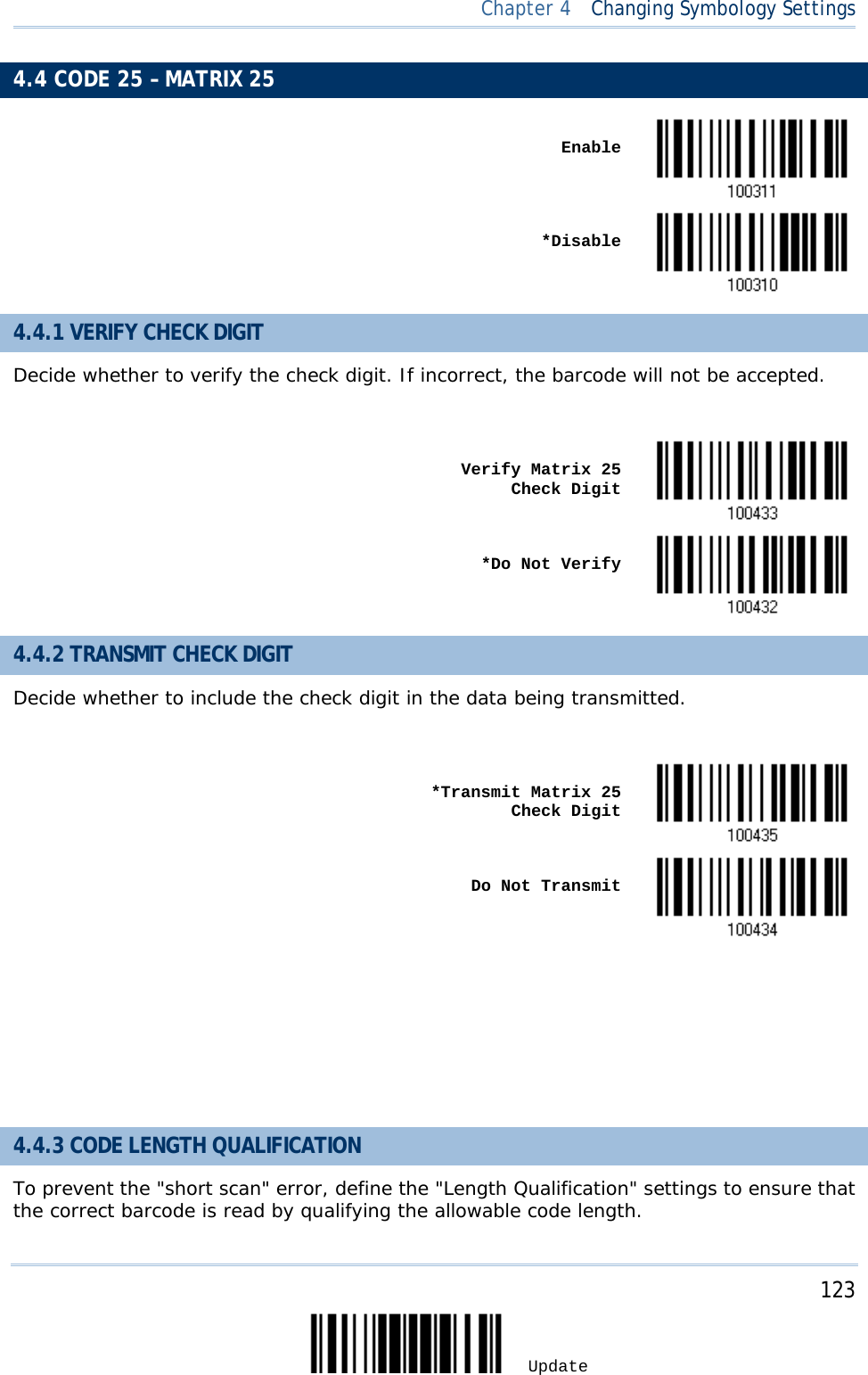  Chapter 4  Changing Symbology Settings  4.4 CODE 25 – MATRIX 25    Enable     *Disable  4.4.1 VERIFY CHECK DIGIT Decide whether to verify the check digit. If incorrect, the barcode will not be accepted.     Verify Matrix 25 Check Digit     *Do Not Verify  4.4.2 TRANSMIT CHECK DIGIT Decide whether to include the check digit in the data being transmitted.     *Transmit Matrix 25 Check Digit     Do Not Transmit       4.4.3 CODE LENGTH QUALIFICATION To prevent the &quot;short scan&quot; error, define the &quot;Length Qualification&quot; settings to ensure that the correct barcode is read by qualifying the allowable code length.     123 Update 