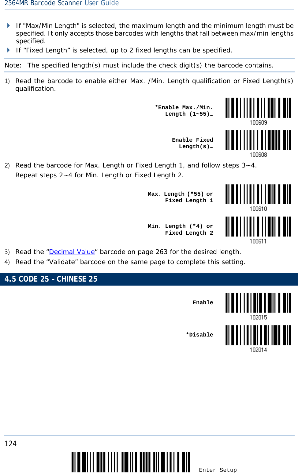 2564MR Barcode Scanner User Guide   If &quot;Max/Min Length&quot; is selected, the maximum length and the minimum length must be specified. It only accepts those barcodes with lengths that fall between max/min lengths specified.  If “Fixed Length” is selected, up to 2 fixed lengths can be specified. Note:   The specified length(s) must include the check digit(s) the barcode contains. 1) Read the barcode to enable either Max. /Min. Length qualification or Fixed Length(s) qualification.    *Enable Max./Min. Length (1~55)…     Enable Fixed Length(s)…  2) Read the barcode for Max. Length or Fixed Length 1, and follow steps 3~4. Repeat steps 2~4 for Min. Length or Fixed Length 2.    Max. Length (*55) or Fixed Length 1     Min. Length (*4) or Fixed Length 2  3) Read the “Decimal Value” barcode on page 263 for the desired length.  4) Read the “Validate” barcode on the same page to complete this setting. 4.5 CODE 25 – CHINESE 25    Enable     *Disable       124 Enter Setup 