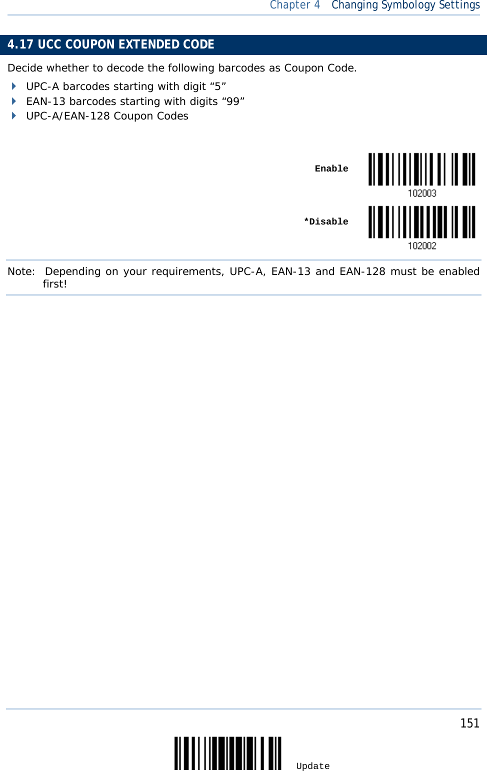  Chapter 4  Changing Symbology Settings  4.17 UCC COUPON EXTENDED CODE Decide whether to decode the following barcodes as Coupon Code.  UPC-A barcodes starting with digit “5”  EAN-13 barcodes starting with digits “99”  UPC-A/EAN-128 Coupon Codes     Enable     *Disable  Note:   Depending on your requirements, UPC-A, EAN-13 and EAN-128 must be enabled first!                   151 Update 