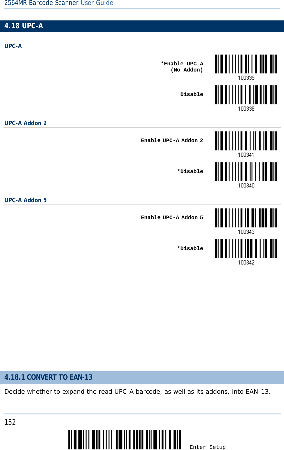 2564MR Barcode Scanner User Guide  4.18 UPC-A UPC-A    *Enable UPC-A     (No Addon)     Disable  UPC-A Addon 2    Enable UPC-A Addon 2     *Disable  UPC-A Addon 5    Enable UPC-A Addon 5     *Disable           4.18.1 CONVERT TO EAN-13 Decide whether to expand the read UPC-A barcode, as well as its addons, into EAN-13.  152 Enter Setup 