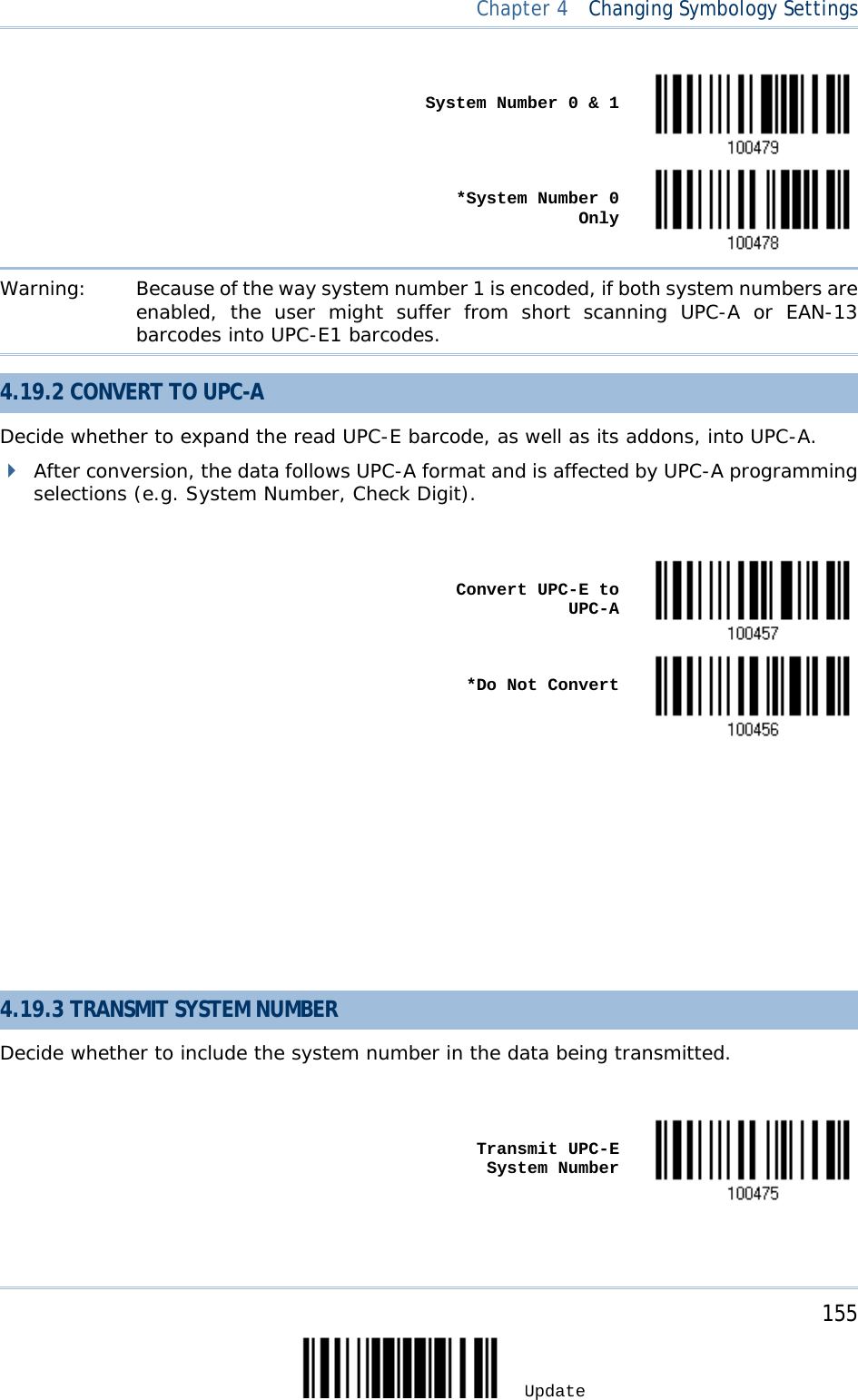  Chapter 4  Changing Symbology Settings     System Number 0 &amp; 1     *System Number 0 Only  Warning: Because of the way system number 1 is encoded, if both system numbers are enabled, the user might suffer from short scanning UPC-A or EAN-13 barcodes into UPC-E1 barcodes. 4.19.2 CONVERT TO UPC-A Decide whether to expand the read UPC-E barcode, as well as its addons, into UPC-A.   After conversion, the data follows UPC-A format and is affected by UPC-A programming selections (e.g. System Number, Check Digit).     Convert UPC-E to UPC-A     *Do Not Convert              4.19.3 TRANSMIT SYSTEM NUMBER Decide whether to include the system number in the data being transmitted.     Transmit UPC-E System Number      155 Update 