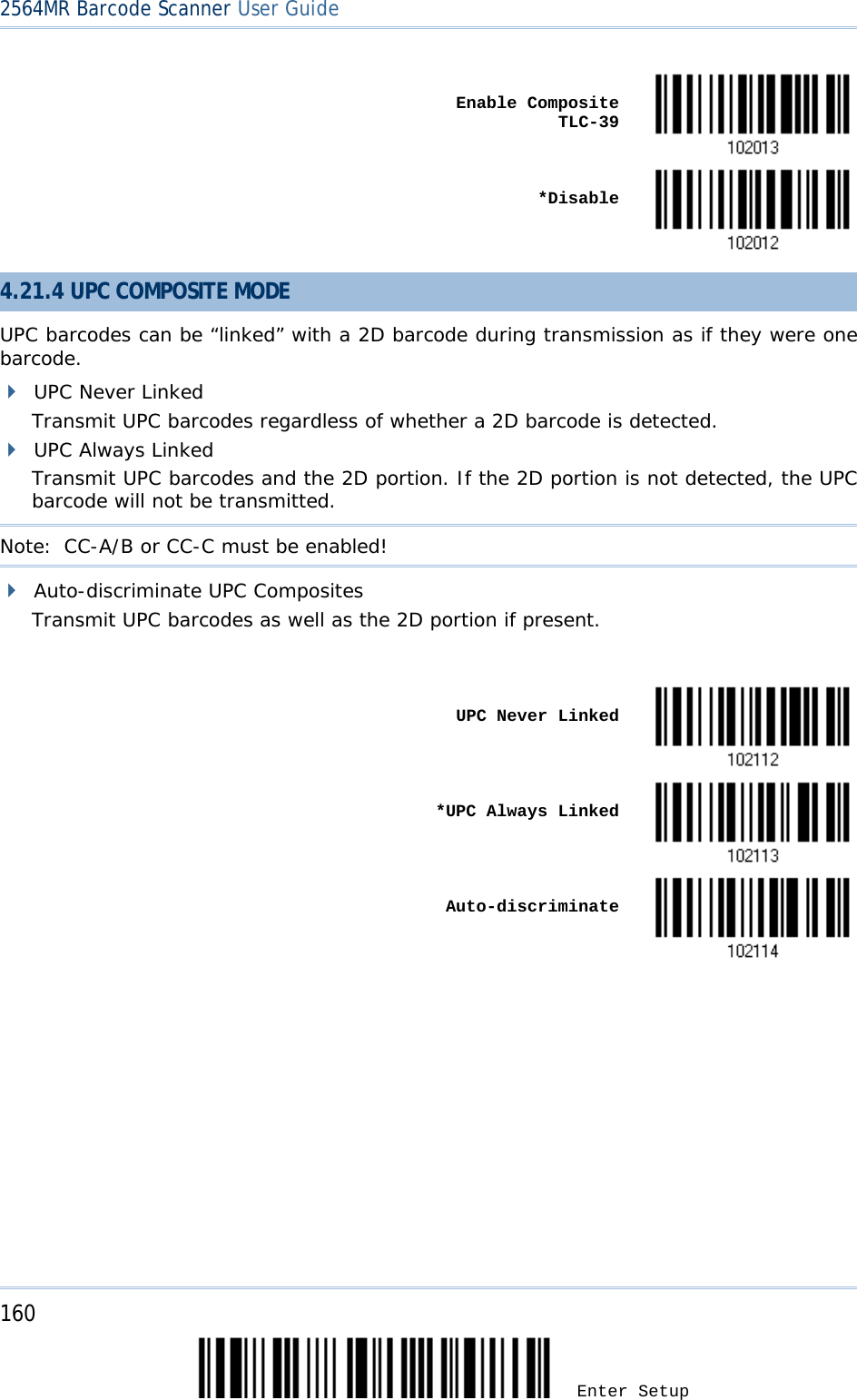 2564MR Barcode Scanner User Guide     Enable Composite TLC-39     *Disable  4.21.4 UPC COMPOSITE MODE UPC barcodes can be “linked” with a 2D barcode during transmission as if they were one barcode.  UPC Never Linked Transmit UPC barcodes regardless of whether a 2D barcode is detected.  UPC Always Linked Transmit UPC barcodes and the 2D portion. If the 2D portion is not detected, the UPC barcode will not be transmitted. Note: CC-A/B or CC-C must be enabled!  Auto-discriminate UPC Composites Transmit UPC barcodes as well as the 2D portion if present.     UPC Never Linked     *UPC Always Linked     Auto-discriminate  160 Enter Setup 