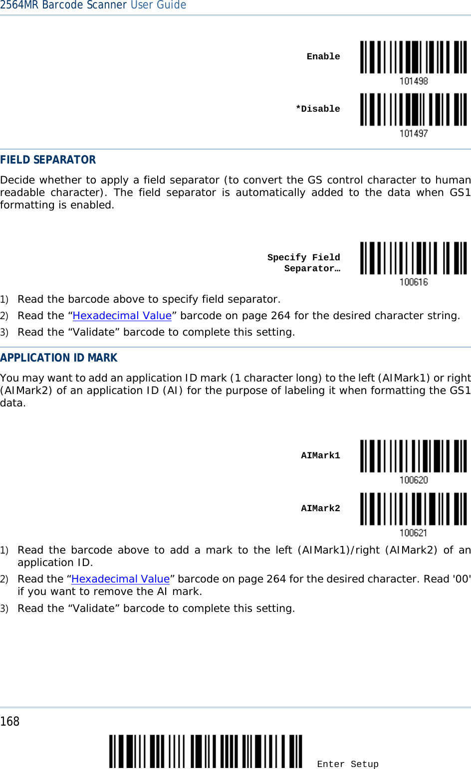 2564MR Barcode Scanner User Guide     Enable     *Disable  FIELD SEPARATOR Decide whether to apply a field separator (to convert the GS control character to human readable character). The field separator is automatically added to the data when GS1 formatting is enabled.     Specify Field Separator…  1) Read the barcode above to specify field separator. 2) Read the “Hexadecimal Value” barcode on page 264 for the desired character string. 3) Read the “Validate” barcode to complete this setting. APPLICATION ID MARK You may want to add an application ID mark (1 character long) to the left (AIMark1) or right (AIMark2) of an application ID (AI) for the purpose of labeling it when formatting the GS1 data.     AIMark1     AIMark2  1) Read the barcode above to add a mark to the left (AIMark1)/right (AIMark2) of an application ID. 2) Read the “Hexadecimal Value” barcode on page 264 for the desired character. Read &apos;00&apos; if you want to remove the AI mark. 3) Read the “Validate” barcode to complete this setting. 168 Enter Setup 