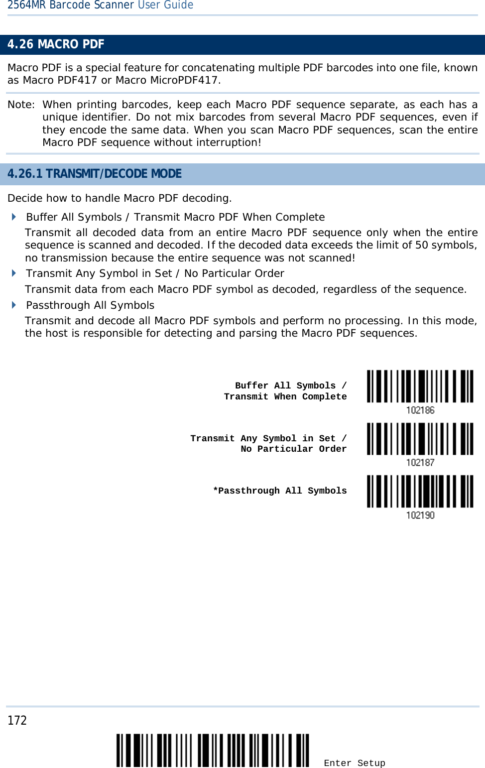 2564MR Barcode Scanner User Guide  4.26 MACRO PDF Macro PDF is a special feature for concatenating multiple PDF barcodes into one file, known as Macro PDF417 or Macro MicroPDF417. Note: When printing barcodes, keep each Macro PDF sequence separate, as each has a unique identifier. Do not mix barcodes from several Macro PDF sequences, even if they encode the same data. When you scan Macro PDF sequences, scan the entire Macro PDF sequence without interruption! 4.26.1 TRANSMIT/DECODE MODE Decide how to handle Macro PDF decoding.  Buffer All Symbols / Transmit Macro PDF When Complete Transmit all decoded data from an entire Macro PDF sequence only when the entire sequence is scanned and decoded. If the decoded data exceeds the limit of 50 symbols, no transmission because the entire sequence was not scanned!  Transmit Any Symbol in Set / No Particular Order Transmit data from each Macro PDF symbol as decoded, regardless of the sequence.  Passthrough All Symbols Transmit and decode all Macro PDF symbols and perform no processing. In this mode, the host is responsible for detecting and parsing the Macro PDF sequences.    Buffer All Symbols /                  Transmit When Complete    Transmit Any Symbol in Set /                 No Particular Order    *Passthrough All Symbols       172 Enter Setup 