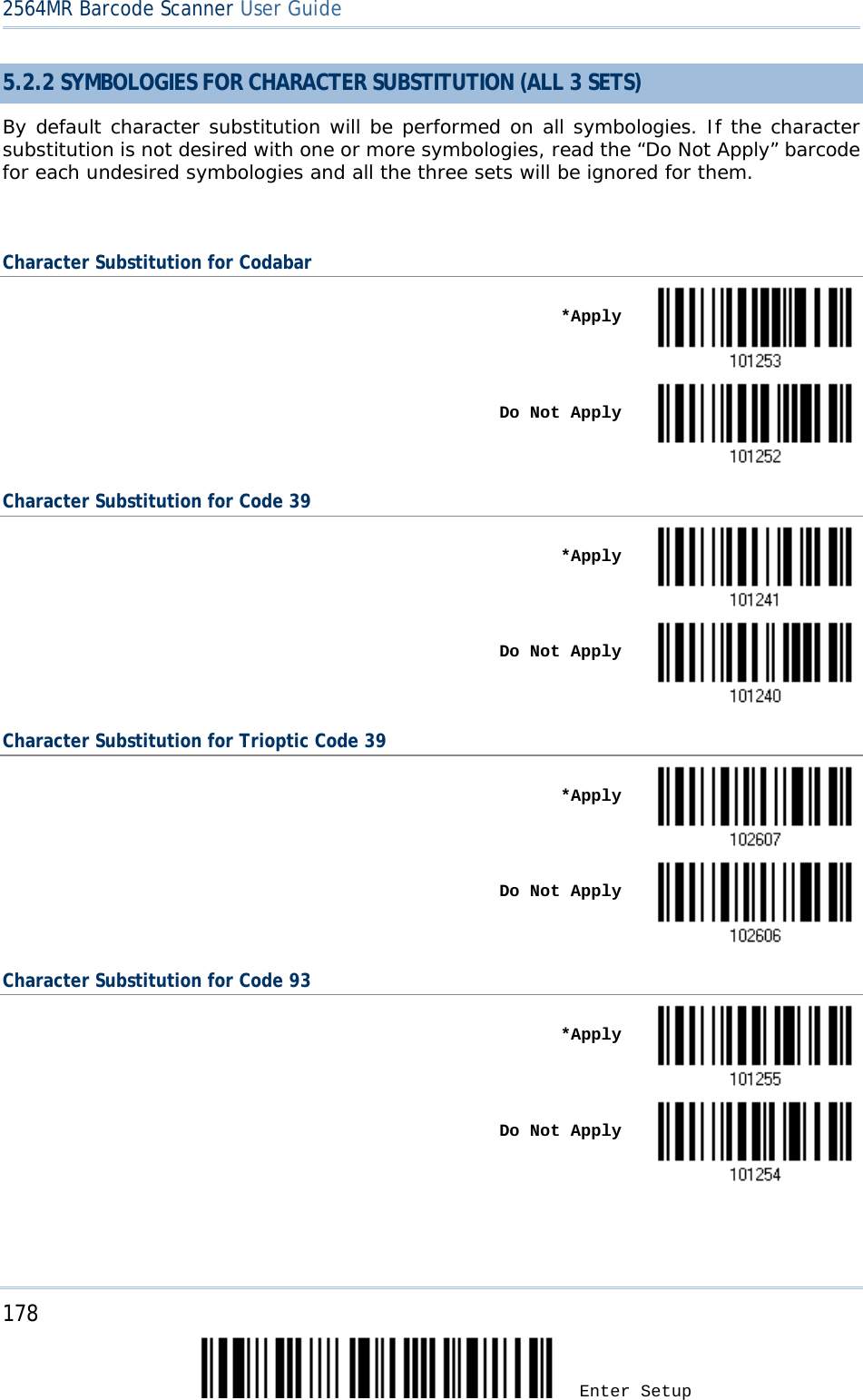 2564MR Barcode Scanner User Guide  5.2.2 SYMBOLOGIES FOR CHARACTER SUBSTITUTION (ALL 3 SETS) By default character substitution will be performed on all symbologies. If the character substitution is not desired with one or more symbologies, read the “Do Not Apply” barcode for each undesired symbologies and all the three sets will be ignored for them.  Character Substitution for Codabar    *Apply     Do Not Apply  Character Substitution for Code 39    *Apply     Do Not Apply  Character Substitution for Trioptic Code 39    *Apply     Do Not Apply  Character Substitution for Code 93    *Apply     Do Not Apply     178 Enter Setup 
