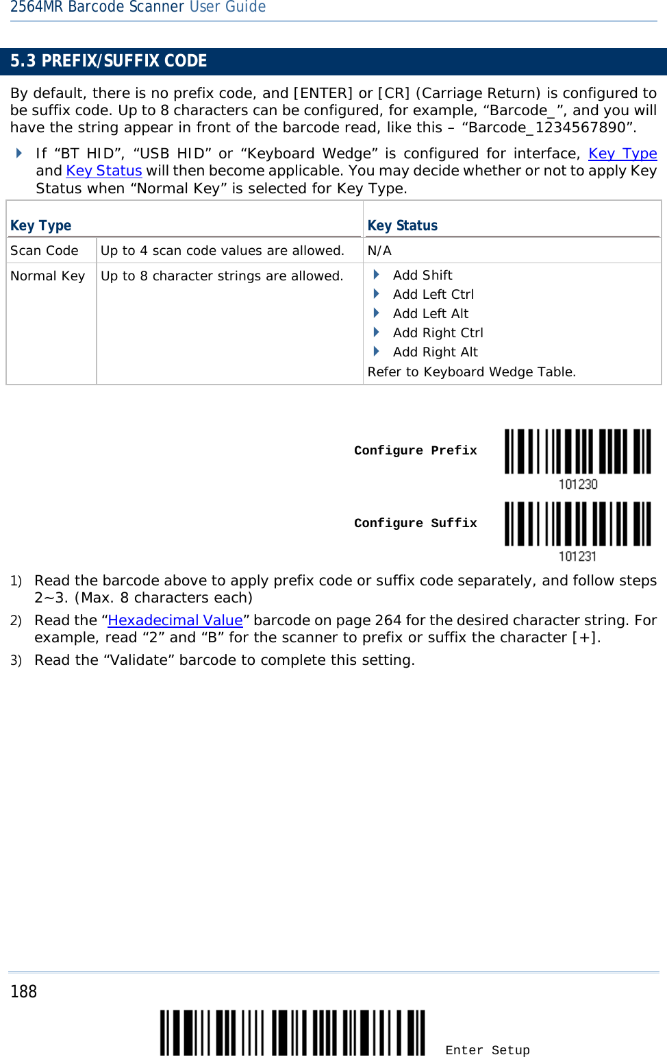 2564MR Barcode Scanner User Guide  5.3 PREFIX/SUFFIX CODE By default, there is no prefix code, and [ENTER] or [CR] (Carriage Return) is configured to be suffix code. Up to 8 characters can be configured, for example, “Barcode_”, and you will have the string appear in front of the barcode read, like this – “Barcode_1234567890”.  If “BT HID”, “USB HID” or “Keyboard Wedge” is configured for interface, Key Type and Key Status will then become applicable. You may decide whether or not to apply Key Status when “Normal Key” is selected for Key Type. Key Type Key Status Scan Code  Up to 4 scan code values are allowed. N/A Normal Key  Up to 8 character strings are allowed.  Add Shift  Add Left Ctrl  Add Left Alt  Add Right Ctrl  Add Right Alt Refer to Keyboard Wedge Table.      Configure Prefix     Configure Suffix  1) Read the barcode above to apply prefix code or suffix code separately, and follow steps 2~3. (Max. 8 characters each) 2) Read the “Hexadecimal Value” barcode on page 264 for the desired character string. For example, read “2” and “B” for the scanner to prefix or suffix the character [+]. 3) Read the “Validate” barcode to complete this setting. 188 Enter Setup 