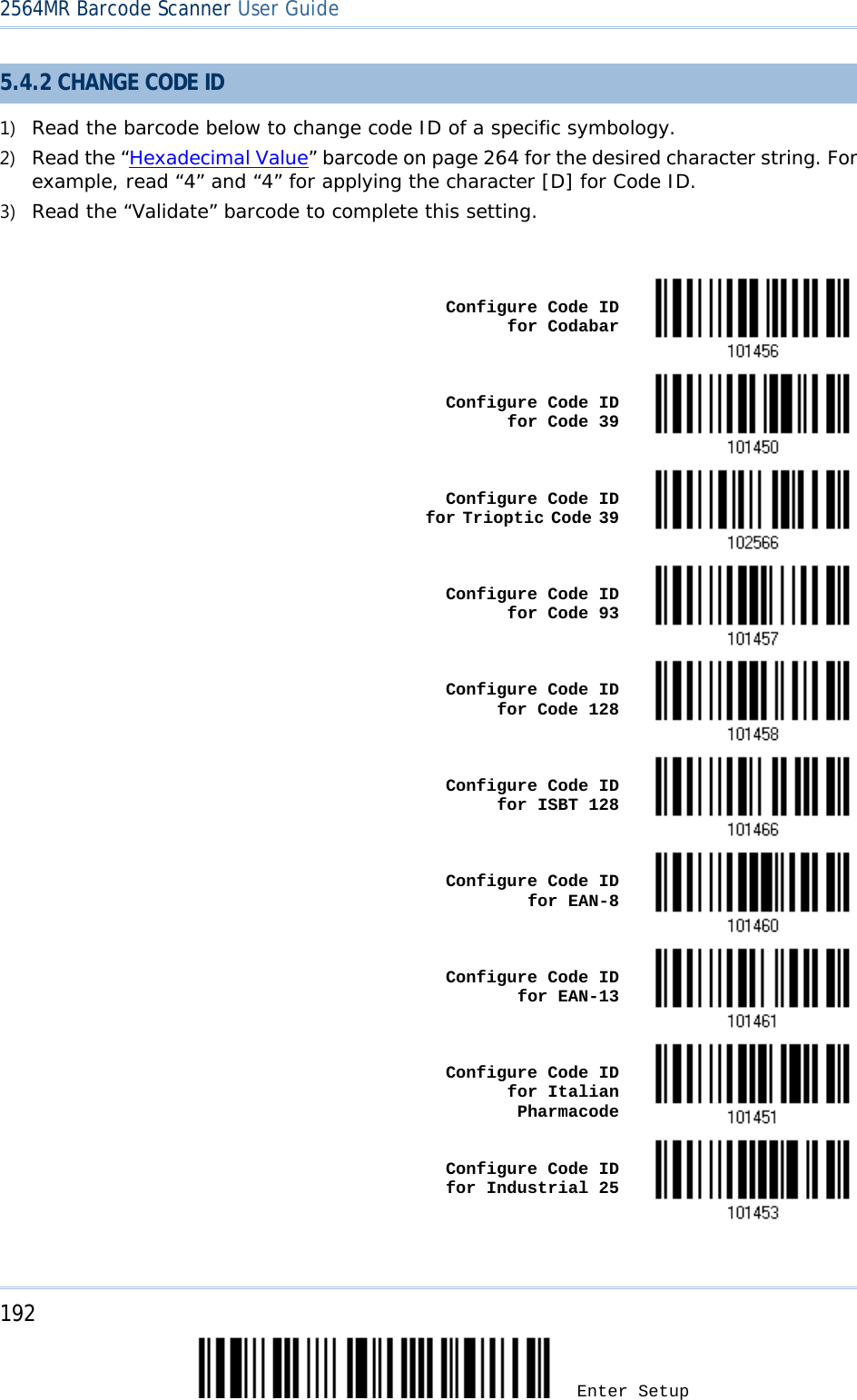 2564MR Barcode Scanner User Guide  5.4.2 CHANGE CODE ID 1) Read the barcode below to change code ID of a specific symbology. 2) Read the “Hexadecimal Value” barcode on page 264 for the desired character string. For example, read “4” and “4” for applying the character [D] for Code ID. 3) Read the “Validate” barcode to complete this setting.     Configure Code ID for Codabar     Configure Code ID for Code 39     Configure Code ID for Trioptic Code 39      Configure Code ID for Code 93     Configure Code ID for Code 128     Configure Code ID for ISBT 128     Configure Code ID for EAN-8     Configure Code ID for EAN-13     Configure Code ID for Italian Pharmacode     Configure Code ID for Industrial 25   192 Enter Setup 