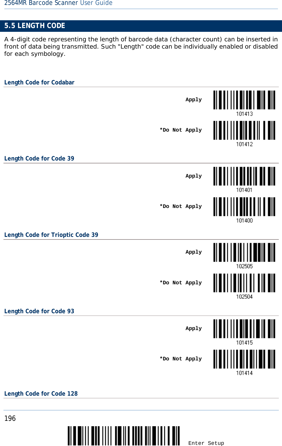 2564MR Barcode Scanner User Guide  5.5 LENGTH CODE A 4-digit code representing the length of barcode data (character count) can be inserted in front of data being transmitted. Such &quot;Length&quot; code can be individually enabled or disabled for each symbology.  Length Code for Codabar    Apply     *Do Not Apply  Length Code for Code 39    Apply     *Do Not Apply  Length Code for Trioptic Code 39    Apply     *Do Not Apply  Length Code for Code 93    Apply     *Do Not Apply   Length Code for Code 128 196 Enter Setup 