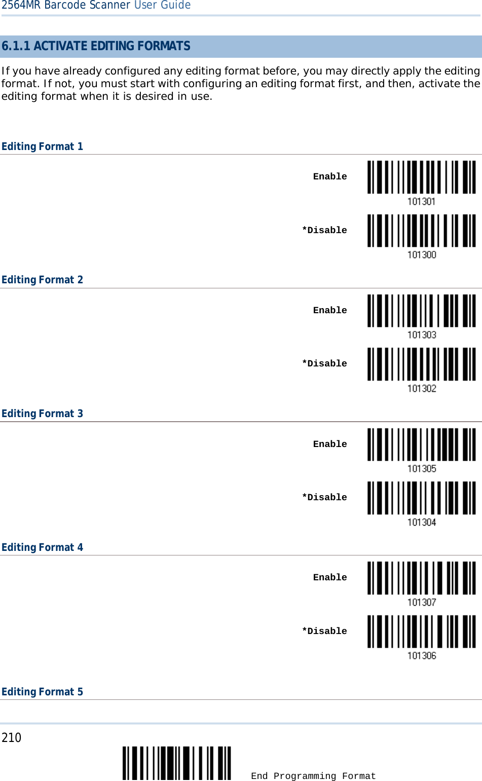 2564MR Barcode Scanner User Guide  6.1.1 ACTIVATE EDITING FORMATS If you have already configured any editing format before, you may directly apply the editing format. If not, you must start with configuring an editing format first, and then, activate the editing format when it is desired in use.  Editing Format 1    Enable     *Disable  Editing Format 2    Enable     *Disable  Editing Format 3    Enable     *Disable  Editing Format 4    Enable     *Disable   Editing Format 5 210  End Programming Format 