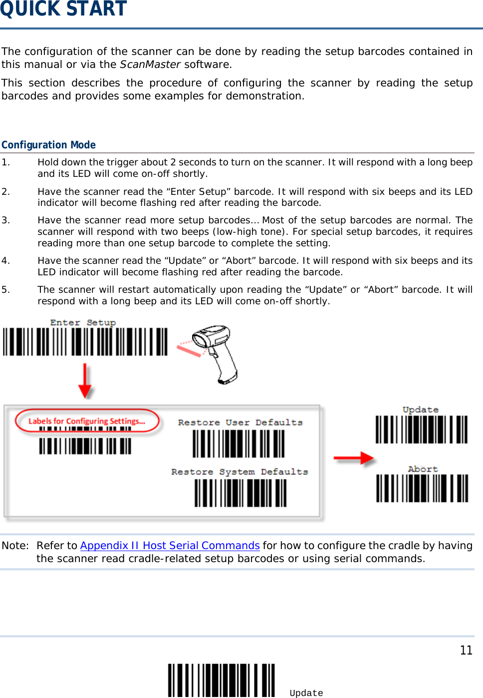  The configuration of the scanner can be done by reading the setup barcodes contained in this manual or via the ScanMaster software.  This section describes the procedure of configuring the scanner by reading the setup barcodes and provides some examples for demonstration.  Configuration Mode 1. Hold down the trigger about 2 seconds to turn on the scanner. It will respond with a long beep and its LED will come on-off shortly. 2. Have the scanner read the “Enter Setup” barcode. It will respond with six beeps and its LED indicator will become flashing red after reading the barcode. 3. Have the scanner read more setup barcodes… Most of the setup barcodes are normal. The scanner will respond with two beeps (low-high tone). For special setup barcodes, it requires reading more than one setup barcode to complete the setting. 4. Have the scanner read the “Update” or “Abort” barcode. It will respond with six beeps and its LED indicator will become flashing red after reading the barcode. 5. The scanner will restart automatically upon reading the “Update” or “Abort” barcode. It will respond with a long beep and its LED will come on-off shortly.  Note: Refer to Appendix II Host Serial Commands for how to configure the cradle by having the scanner read cradle-related setup barcodes or using serial commands.  QUICK START     11 Update 