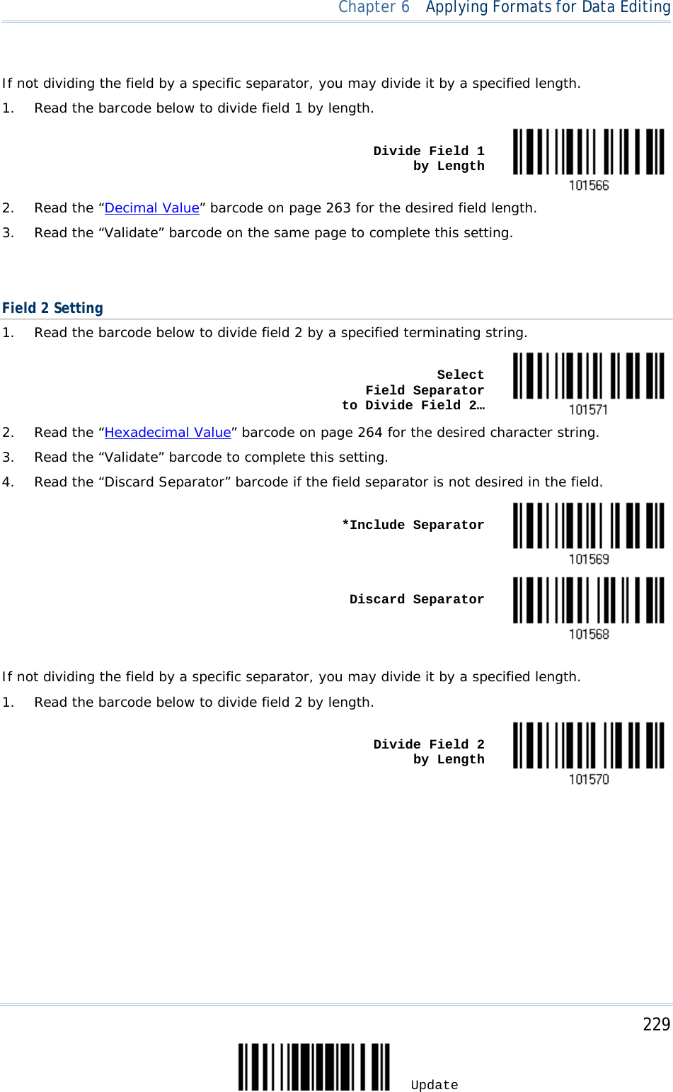  Chapter 6  Applying Formats for Data Editing   If not dividing the field by a specific separator, you may divide it by a specified length. 1. Read the barcode below to divide field 1 by length.    Divide Field 1      by Length  2. Read the “Decimal Value” barcode on page 263 for the desired field length. 3. Read the “Validate” barcode on the same page to complete this setting.   Field 2 Setting 1. Read the barcode below to divide field 2 by a specified terminating string.    Select          Field Separator    to Divide Field 2…  2. Read the “Hexadecimal Value” barcode on page 264 for the desired character string. 3. Read the “Validate” barcode to complete this setting. 4. Read the “Discard Separator” barcode if the field separator is not desired in the field.    *Include Separator     Discard Separator   If not dividing the field by a specific separator, you may divide it by a specified length. 1. Read the barcode below to divide field 2 by length.    Divide Field 2      by Length      229 Update 
