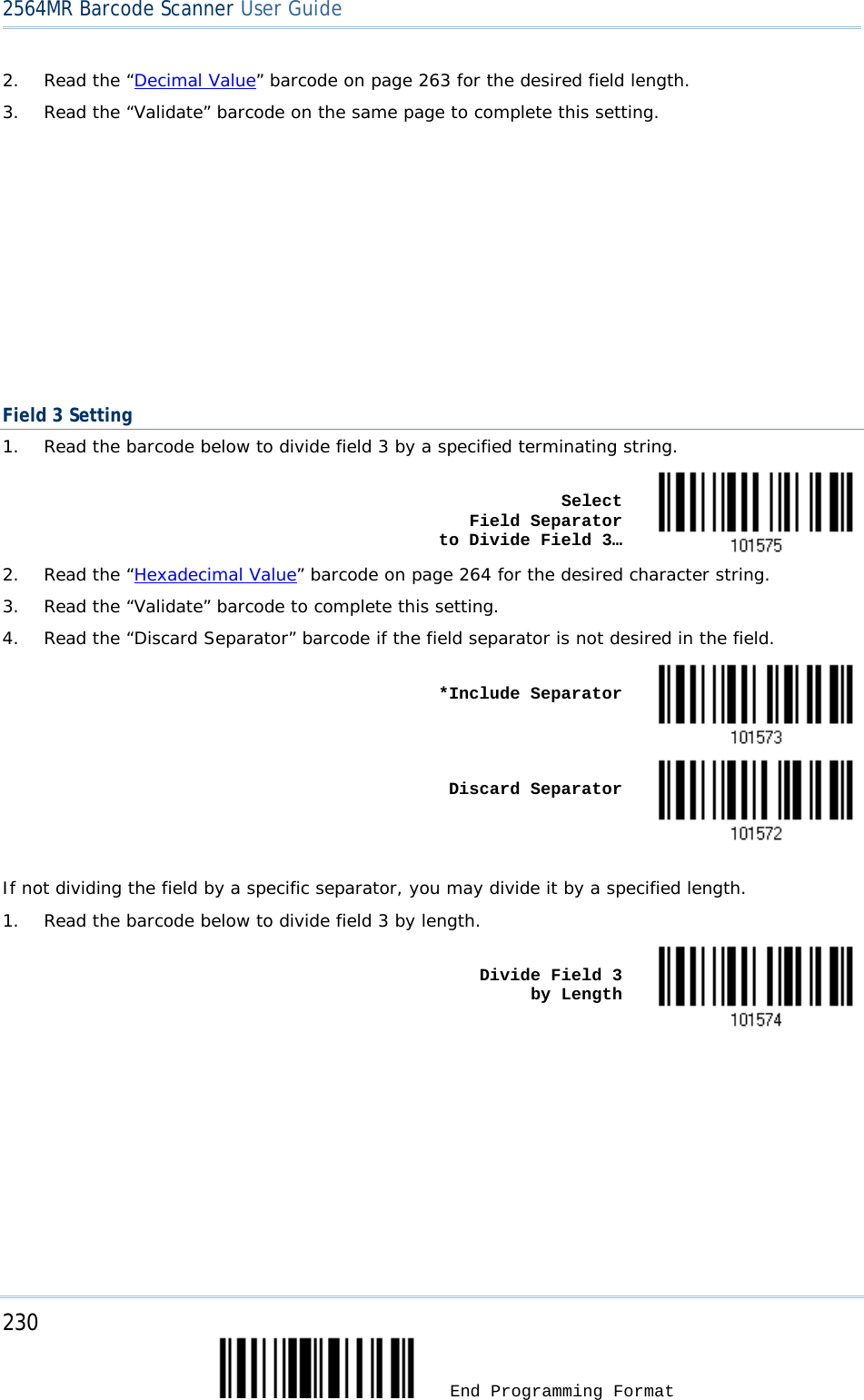 2564MR Barcode Scanner User Guide  2. Read the “Decimal Value” barcode on page 263 for the desired field length. 3. Read the “Validate” barcode on the same page to complete this setting.         Field 3 Setting 1. Read the barcode below to divide field 3 by a specified terminating string.    Select          Field Separator    to Divide Field 3…  2. Read the “Hexadecimal Value” barcode on page 264 for the desired character string. 3. Read the “Validate” barcode to complete this setting. 4. Read the “Discard Separator” barcode if the field separator is not desired in the field.    *Include Separator     Discard Separator   If not dividing the field by a specific separator, you may divide it by a specified length. 1. Read the barcode below to divide field 3 by length.    Divide Field 3      by Length  230  End Programming Format 