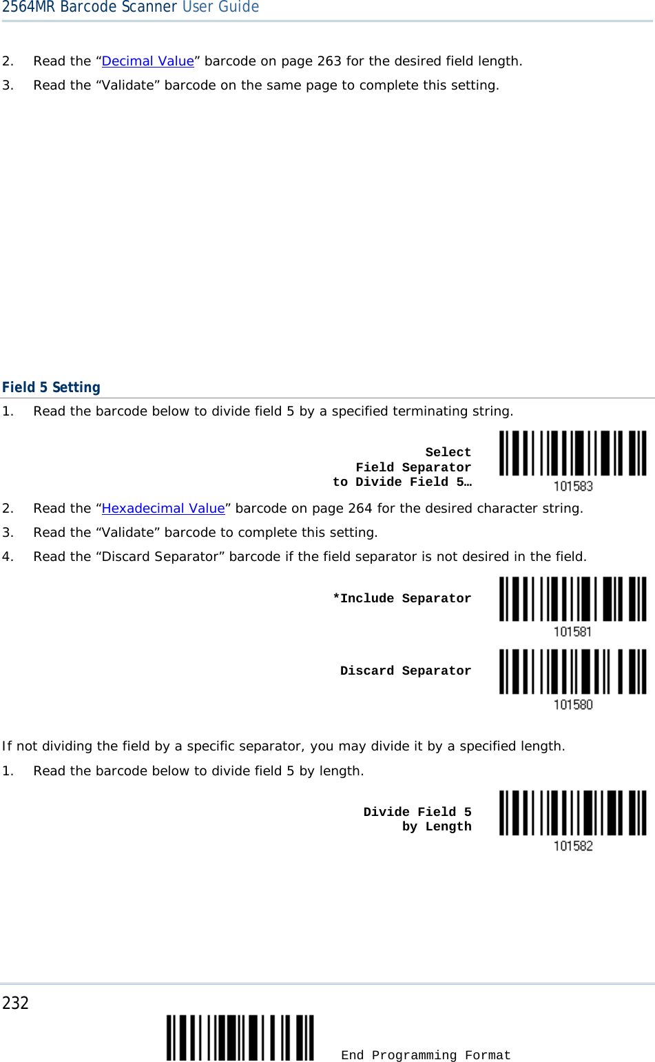 2564MR Barcode Scanner User Guide  2. Read the “Decimal Value” barcode on page 263 for the desired field length. 3. Read the “Validate” barcode on the same page to complete this setting.                    Field 5 Setting 1. Read the barcode below to divide field 5 by a specified terminating string.    Select          Field Separator    to Divide Field 5…  2. Read the “Hexadecimal Value” barcode on page 264 for the desired character string. 3. Read the “Validate” barcode to complete this setting. 4. Read the “Discard Separator” barcode if the field separator is not desired in the field.    *Include Separator     Discard Separator   If not dividing the field by a specific separator, you may divide it by a specified length. 1. Read the barcode below to divide field 5 by length.    Divide Field 5      by Length  232  End Programming Format 