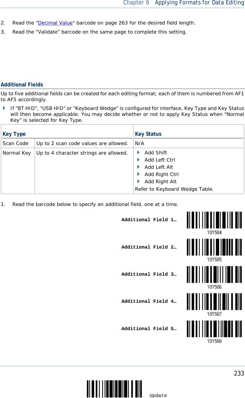  Chapter 6  Applying Formats for Data Editing  2. Read the “Decimal Value” barcode on page 263 for the desired field length. 3. Read the “Validate” barcode on the same page to complete this setting.         Additional Fields Up to five additional fields can be created for each editing format; each of them is numbered from AF1 to AF5 accordingly.  If “BT HID”, “USB HID” or “Keyboard Wedge” is configured for interface, Key Type and Key Status will then become applicable. You may decide whether or not to apply Key Status when “Normal Key” is selected for Key Type.  Key Type Key Status Scan Code  Up to 2 scan code values are allowed. N/A Normal Key  Up to 4 character strings are allowed.  Add Shift  Add Left Ctrl  Add Left Alt  Add Right Ctrl  Add Right Alt Refer to Keyboard Wedge Table.   1. Read the barcode below to specify an additional field, one at a time.    Additional Field 1…     Additional Field 2…     Additional Field 3…     Additional Field 4…     Additional Field 5…      233 Update 