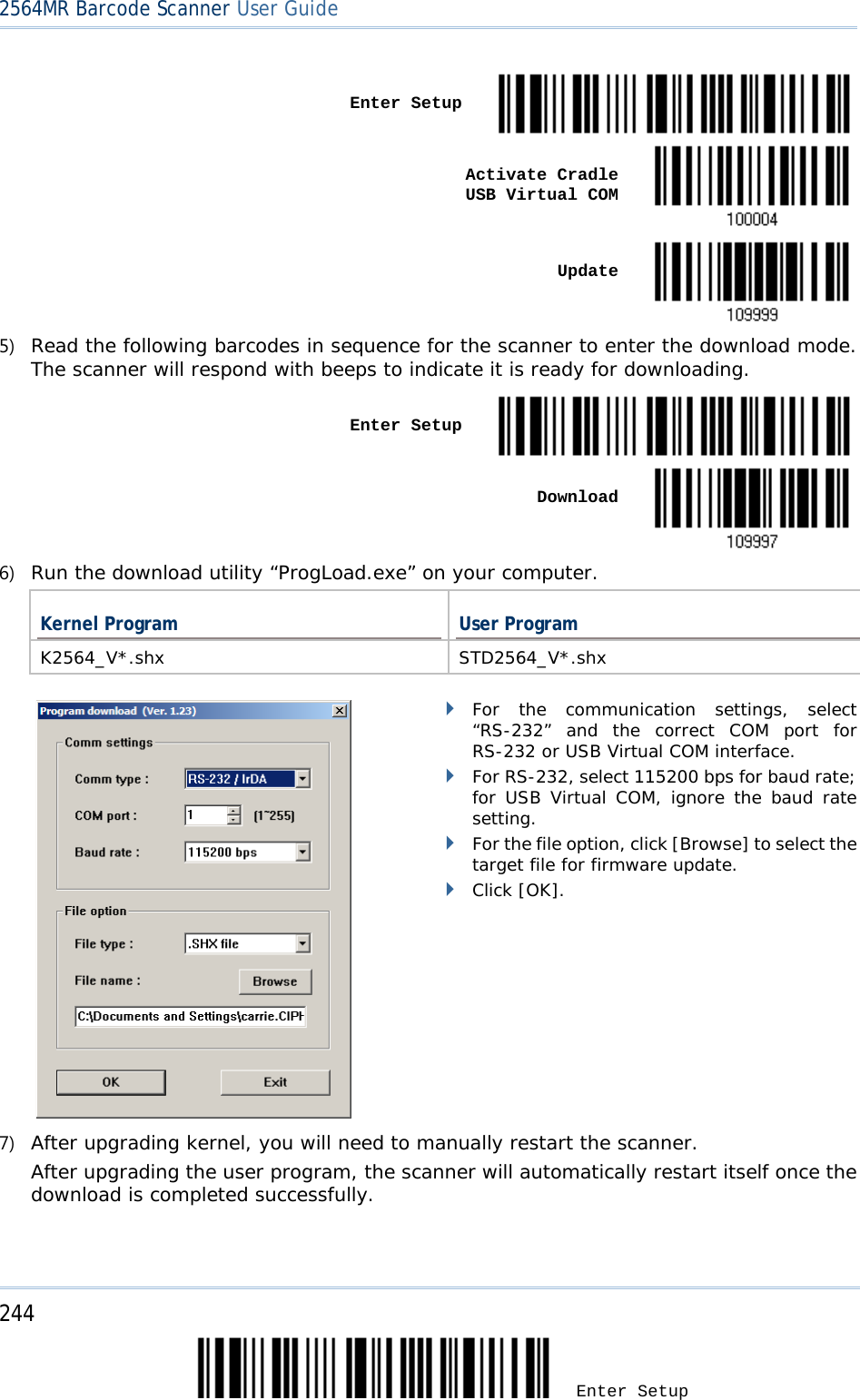 2564MR Barcode Scanner User Guide    Enter Setup     Activate Cradle     USB Virtual COM     Update  5) Read the following barcodes in sequence for the scanner to enter the download mode. The scanner will respond with beeps to indicate it is ready for downloading.   Enter Setup     Download  6) Run the download utility “ProgLoad.exe” on your computer.  Kernel Program User Program K2564_V*.shx STD2564_V*.shx         For the communication settings, select “RS-232”  and the correct COM port  for RS-232 or USB Virtual COM interface.  For RS-232, select 115200 bps for baud rate; for USB Virtual COM, ignore the baud rate setting.  For the file option, click [Browse] to select the target file for firmware update.   Click [OK]. 7) After upgrading kernel, you will need to manually restart the scanner.      After upgrading the user program, the scanner will automatically restart itself once the download is completed successfully.  244 Enter Setup 