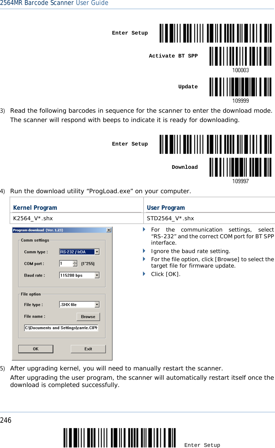 2564MR Barcode Scanner User Guide    Enter Setup     Activate BT SPP     Update  3) Read the following barcodes in sequence for the scanner to enter the download mode.  The scanner will respond with beeps to indicate it is ready for downloading.    Enter Setup     Download  4) Run the download utility “ProgLoad.exe” on your computer.  Kernel Program User Program K2564_V*.shx STD2564_V*.shx         For the communication settings, select “RS-232” and the correct COM port for BT SPP interface.  Ignore the baud rate setting.  For the file option, click [Browse] to select the target file for firmware update.   Click [OK]. 5) After upgrading kernel, you will need to manually restart the scanner.      After upgrading the user program, the scanner will automatically restart itself once the download is completed successfully.   246 Enter Setup 