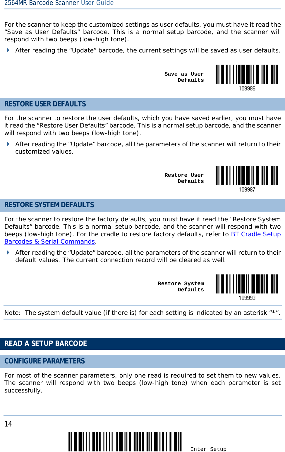 2564MR Barcode Scanner User Guide  For the scanner to keep the customized settings as user defaults, you must have it read the “Save as User Defaults” barcode. This is a normal setup barcode, and the scanner will respond with two beeps (low-high tone).  After reading the “Update” barcode, the current settings will be saved as user defaults.     Save as User  Defaults  RESTORE USER DEFAULTS For the scanner to restore the user defaults, which you have saved earlier, you must have it read the “Restore User Defaults” barcode. This is a normal setup barcode, and the scanner will respond with two beeps (low-high tone).  After reading the “Update” barcode, all the parameters of the scanner will return to their customized values.      Restore User Defaults  RESTORE SYSTEM DEFAULTS For the scanner to restore the factory defaults, you must have it read the “Restore System Defaults” barcode. This is a normal setup barcode, and the scanner will respond with two beeps (low-high tone). For the cradle to restore factory defaults, refer to BT Cradle Setup Barcodes &amp; Serial Commands.  After reading the “Update” barcode, all the parameters of the scanner will return to their default values. The current connection record will be cleared as well.     Restore System Defaults  Note: The system default value (if there is) for each setting is indicated by an asterisk “*”.   READ A SETUP BARCODE CONFIGURE PARAMETERS For most of the scanner parameters, only one read is required to set them to new values. The scanner will respond with two beeps (low-high tone) when each parameter is set successfully.  14 Enter Setup 