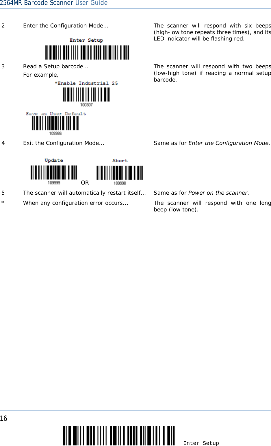 2564MR Barcode Scanner User Guide  2  Enter the Configuration Mode…   The scanner will respond with six beeps (high-low tone repeats three times), and its LED indicator will be flashing red.  3  Read a Setup barcode… For example,               The scanner will respond with two beeps (low-high tone) if reading a normal setup barcode. 4  Exit the Configuration Mode…      OR    Same as for Enter the Configuration Mode. 5  The scanner will automatically restart itself… Same as for Power on the scanner. *  When any configuration error occurs...  The scanner will respond with one long beep (low tone).   16 Enter Setup 