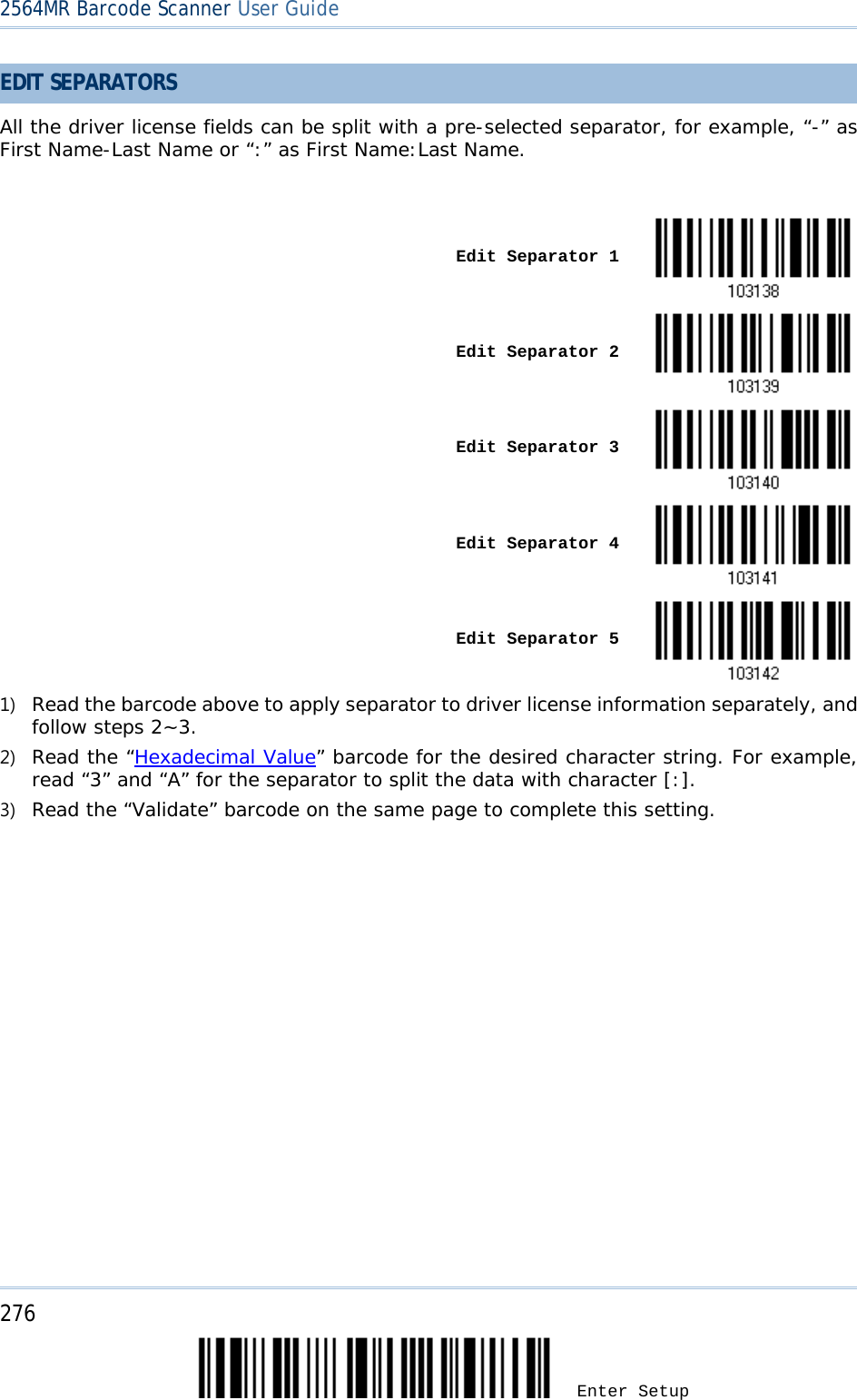 2564MR Barcode Scanner User Guide  EDIT SEPARATORS  All the driver license fields can be split with a pre-selected separator, for example, “-” as First Name-Last Name or “:” as First Name:Last Name.    Edit Separator 1    Edit Separator 2    Edit Separator 3    Edit Separator 4    Edit Separator 5  1) Read the barcode above to apply separator to driver license information separately, and follow steps 2~3.  2) Read the “Hexadecimal Value” barcode for the desired character string. For example, read “3” and “A” for the separator to split the data with character [:]. 3) Read the “Validate” barcode on the same page to complete this setting. 276 Enter Setup 