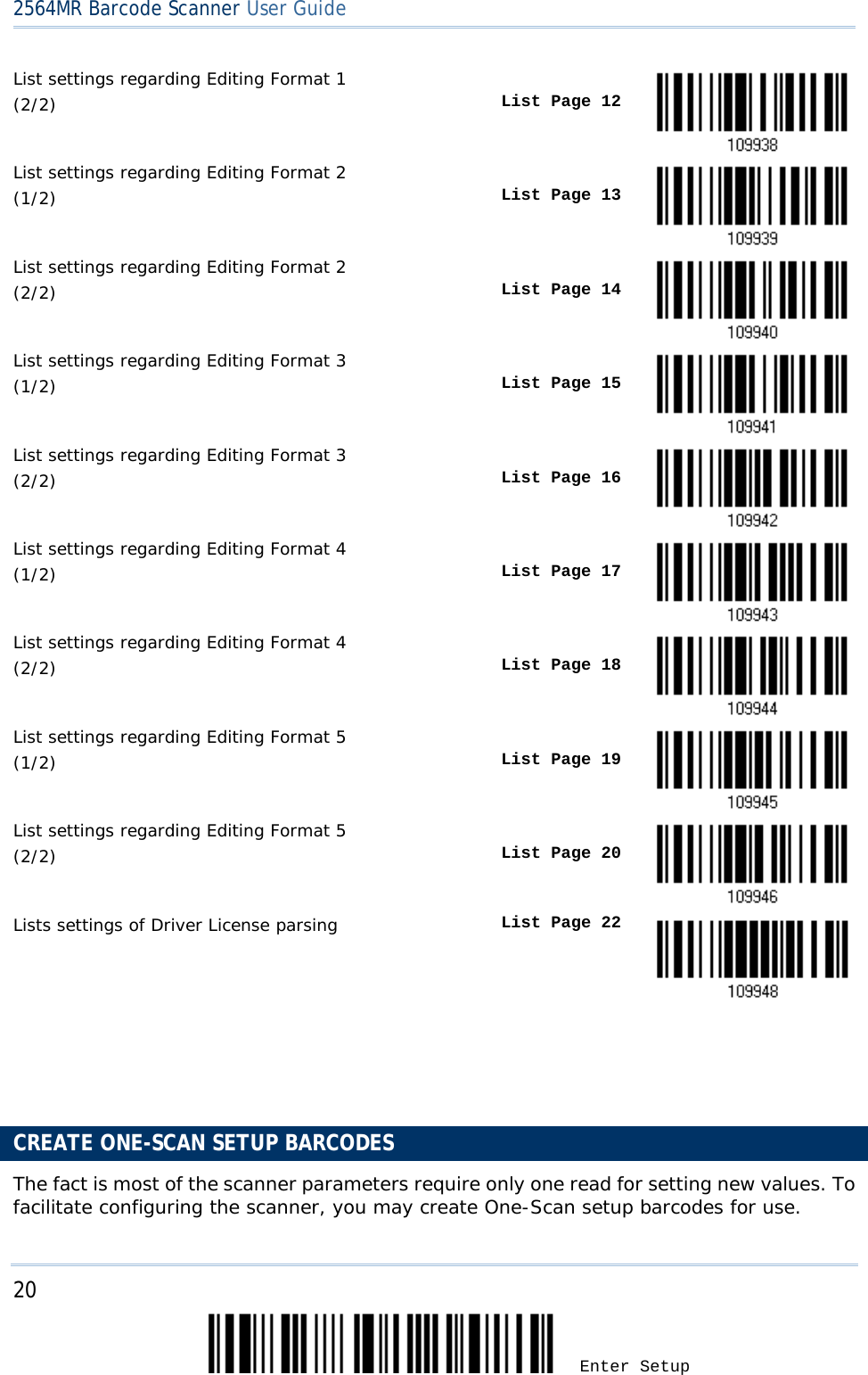 2564MR Barcode Scanner User Guide  List settings regarding Editing Format 1  (2/2)  List Page 12  List settings regarding Editing Format 2  (1/2)  List Page 13  List settings regarding Editing Format 2  (2/2)  List Page 14  List settings regarding Editing Format 3 (1/2)  List Page 15  List settings regarding Editing Format 3 (2/2)  List Page 16  List settings regarding Editing Format 4  (1/2)  List Page 17  List settings regarding Editing Format 4  (2/2)  List Page 18  List settings regarding Editing Format 5 (1/2)  List Page 19  List settings regarding Editing Format 5 (2/2)  List Page 20  Lists settings of Driver License parsing List Page 22     CREATE ONE-SCAN SETUP BARCODES The fact is most of the scanner parameters require only one read for setting new values. To facilitate configuring the scanner, you may create One-Scan setup barcodes for use. 20 Enter Setup 