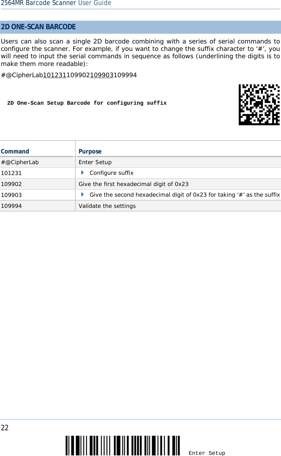 2564MR Barcode Scanner User Guide  2D ONE-SCAN BARCODE Users can also scan a single 2D barcode combining with a series of serial commands to configure the scanner. For example, if you want to change the suffix character to ‘#’, you will need to input the serial commands in sequence as follows (underlining the digits is to make them more readable): #@CipherLab101231109902109903109994   2D One-Scan Setup Barcode for configuring suffix   Command Purpose #@CipherLab Enter Setup 101231  Configure suffix 109902  Give the first hexadecimal digit of 0x23 109903  Give the second hexadecimal digit of 0x23 for taking ‘#’ as the suffix 109994 Validate the settings  22 Enter Setup 