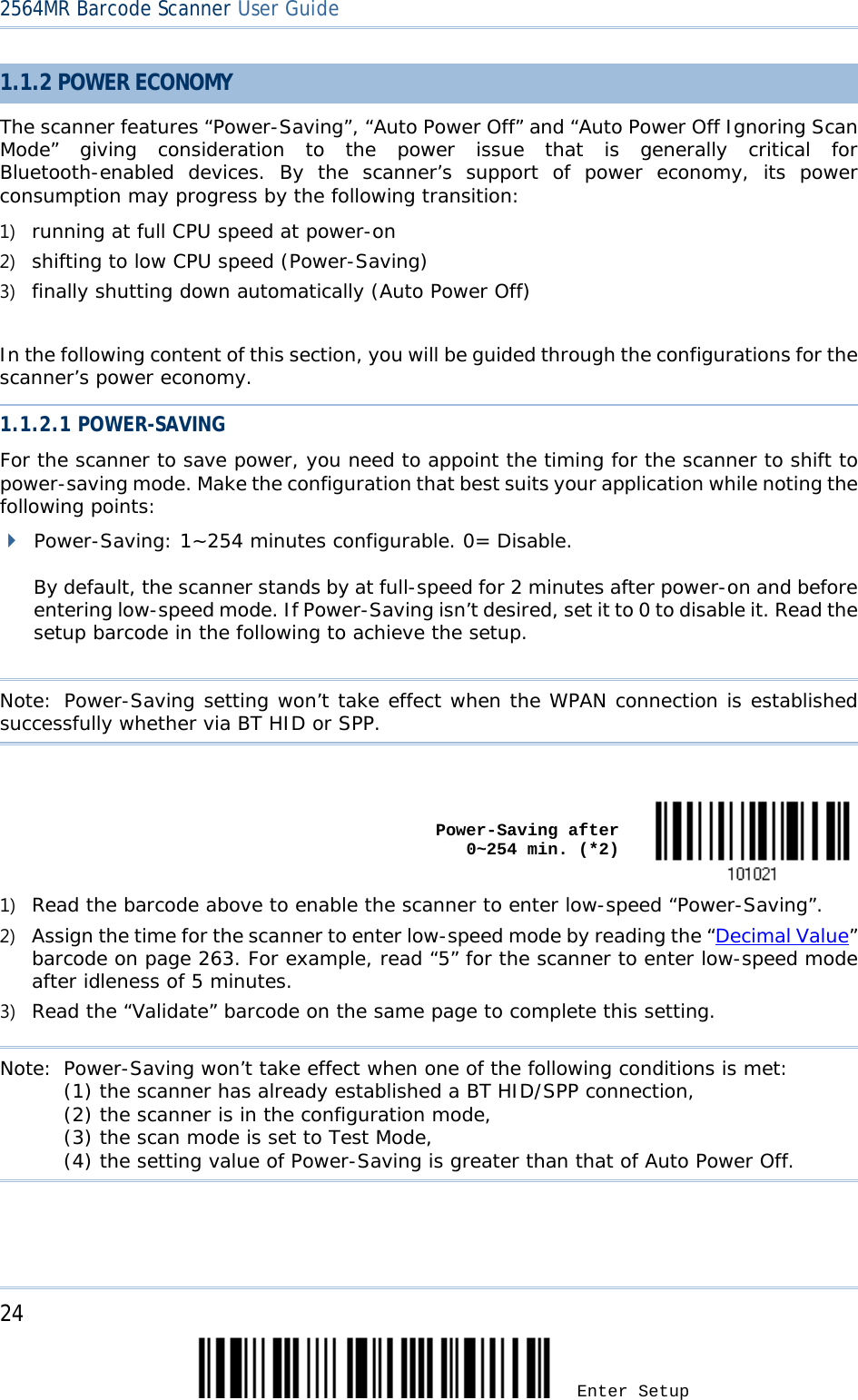 2564MR Barcode Scanner User Guide  1.1.2 POWER ECONOMY The scanner features “Power-Saving”, “Auto Power Off” and “Auto Power Off Ignoring Scan Mode”  giving consideration to the power issue that is generally critical for Bluetooth-enabled devices.  By the scanner’s support of power economy,  its  power consumption may progress by the following transition: 1) running at full CPU speed at power-on 2) shifting to low CPU speed (Power-Saving) 3) finally shutting down automatically (Auto Power Off)  In the following content of this section, you will be guided through the configurations for the scanner’s power economy. 1.1.2.1 POWER-SAVING For the scanner to save power, you need to appoint the timing for the scanner to shift to power-saving mode. Make the configuration that best suits your application while noting the following points:  Power-Saving: 1~254 minutes configurable. 0= Disable.  By default, the scanner stands by at full-speed for 2 minutes after power-on and before entering low-speed mode. If Power-Saving isn’t desired, set it to 0 to disable it. Read the setup barcode in the following to achieve the setup.  Note: Power-Saving setting won’t take effect when the WPAN connection is established successfully whether via BT HID or SPP.     Power-Saving after            0~254 min. (*2)  1) Read the barcode above to enable the scanner to enter low-speed “Power-Saving”. 2) Assign the time for the scanner to enter low-speed mode by reading the “Decimal Value” barcode on page 263. For example, read “5” for the scanner to enter low-speed mode after idleness of 5 minutes.  3) Read the “Validate” barcode on the same page to complete this setting.    Note: Power-Saving won’t take effect when one of the following conditions is met: (1) the scanner has already established a BT HID/SPP connection, (2) the scanner is in the configuration mode, (3) the scan mode is set to Test Mode, (4) the setting value of Power-Saving is greater than that of Auto Power Off.     24 Enter Setup 