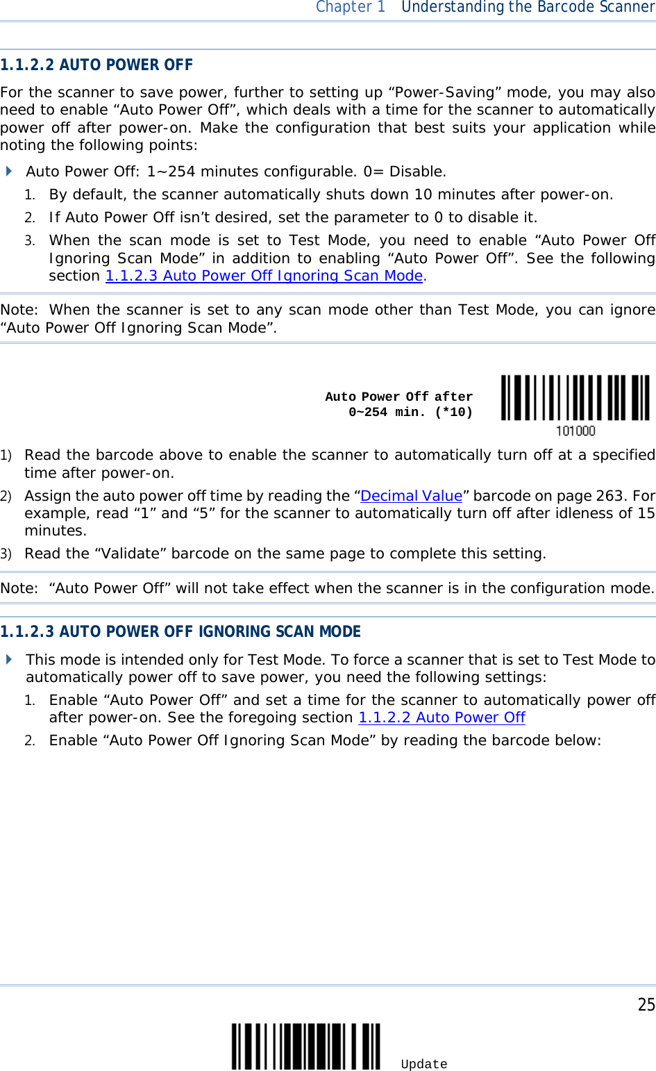  Chapter 1  Understanding the Barcode Scanner  1.1.2.2 AUTO POWER OFF For the scanner to save power, further to setting up “Power-Saving” mode, you may also need to enable “Auto Power Off”, which deals with a time for the scanner to automatically power off after power-on. Make the configuration that best suits your application while noting the following points:  Auto Power Off: 1~254 minutes configurable. 0= Disable. 1. By default, the scanner automatically shuts down 10 minutes after power-on. 2. If Auto Power Off isn’t desired, set the parameter to 0 to disable it. 3. When the scan mode is set to Test Mode, you need to enable “Auto Power Off Ignoring Scan Mode” in addition to enabling “Auto Power Off”. See the following section 1.1.2.3 Auto Power Off Ignoring Scan Mode. Note: When the scanner is set to any scan mode other than Test Mode, you can ignore “Auto Power Off Ignoring Scan Mode”.     Auto Power Off after            0~254 min. (*10)  1) Read the barcode above to enable the scanner to automatically turn off at a specified time after power-on. 2) Assign the auto power off time by reading the “Decimal Value” barcode on page 263. For example, read “1” and “5” for the scanner to automatically turn off after idleness of 15 minutes.  3) Read the “Validate” barcode on the same page to complete this setting. Note:  “Auto Power Off” will not take effect when the scanner is in the configuration mode. 1.1.2.3 AUTO POWER OFF IGNORING SCAN MODE  This mode is intended only for Test Mode. To force a scanner that is set to Test Mode to automatically power off to save power, you need the following settings: 1. Enable “Auto Power Off” and set a time for the scanner to automatically power off after power-on. See the foregoing section 1.1.2.2 Auto Power Off 2. Enable “Auto Power Off Ignoring Scan Mode” by reading the barcode below:     25 Update 