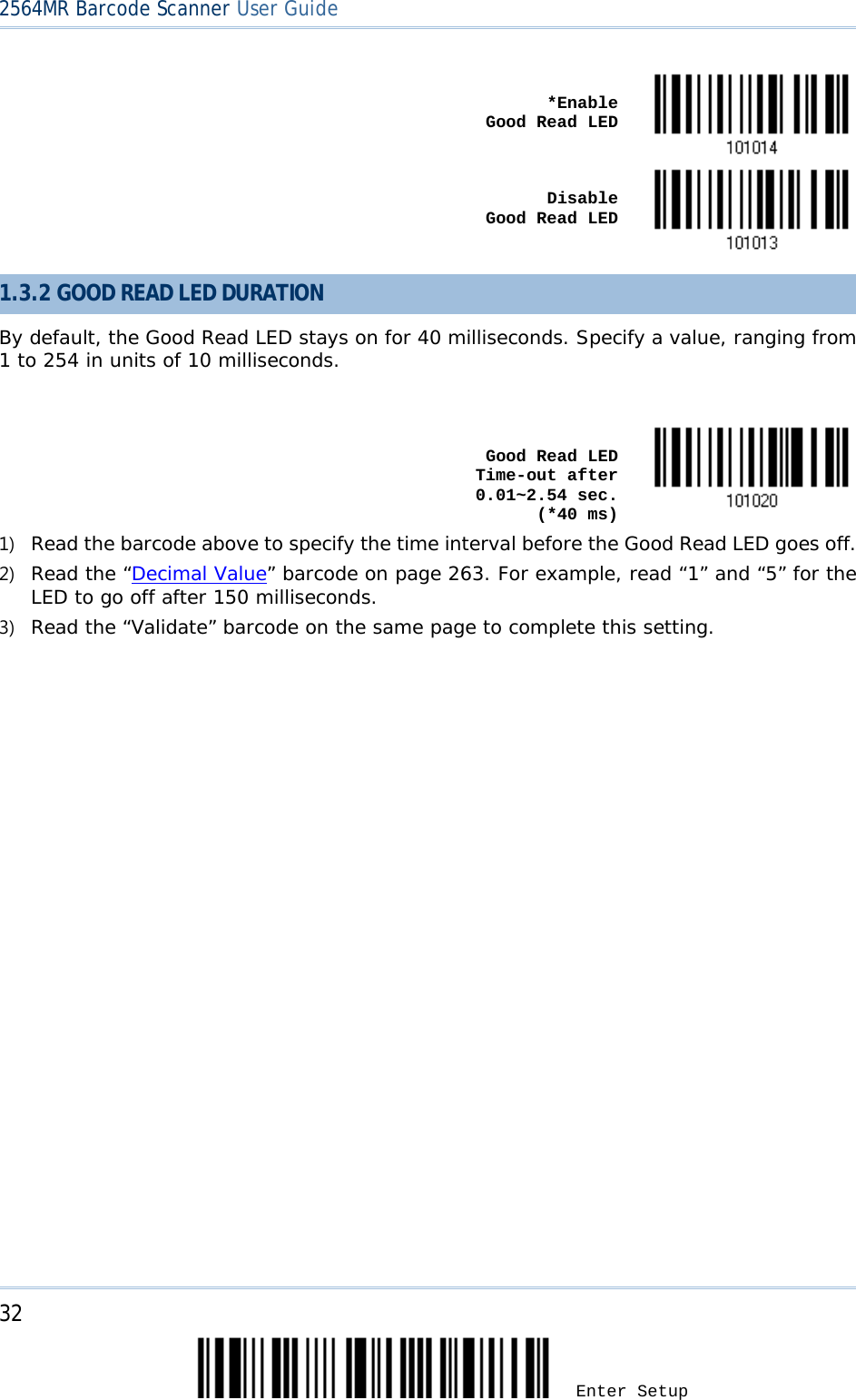 2564MR Barcode Scanner User Guide     *Enable          Good Read LED     Disable          Good Read LED   1.3.2 GOOD READ LED DURATION By default, the Good Read LED stays on for 40 milliseconds. Specify a value, ranging from 1 to 254 in units of 10 milliseconds.     Good Read LED Time-out after 0.01~2.54 sec.    (*40 ms)  1) Read the barcode above to specify the time interval before the Good Read LED goes off. 2) Read the “Decimal Value” barcode on page 263. For example, read “1” and “5” for the LED to go off after 150 milliseconds.  3) Read the “Validate” barcode on the same page to complete this setting.  32 Enter Setup 