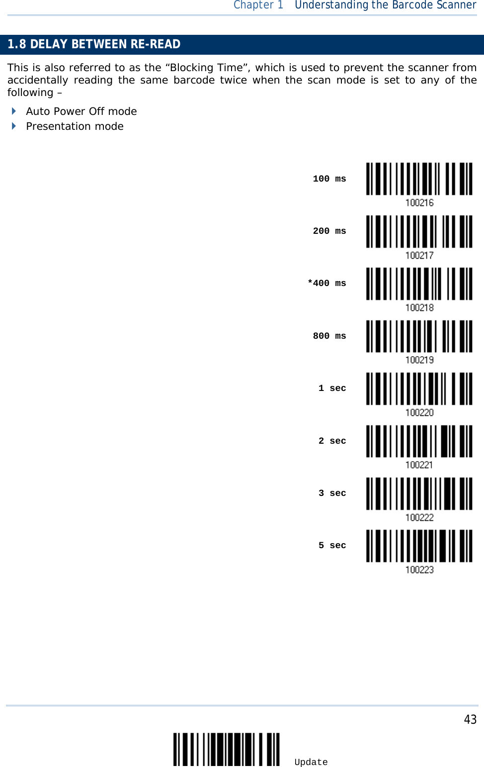  Chapter 1  Understanding the Barcode Scanner  1.8 DELAY BETWEEN RE-READ This is also referred to as the “Blocking Time”, which is used to prevent the scanner from accidentally reading the same barcode twice when the scan mode is set to any of the following –   Auto Power Off mode  Presentation mode     100 ms     200 ms     *400 ms     800 ms     1 sec     2 sec     3 sec     5 sec        43 Update 