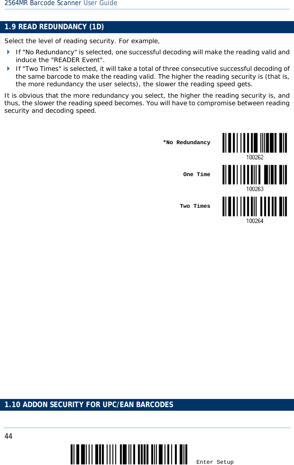 2564MR Barcode Scanner User Guide  1.9 READ REDUNDANCY (1D) Select the level of reading security. For example,  If &quot;No Redundancy&quot; is selected, one successful decoding will make the reading valid and induce the &quot;READER Event&quot;.  If &quot;Two Times&quot; is selected, it will take a total of three consecutive successful decoding of the same barcode to make the reading valid. The higher the reading security is (that is, the more redundancy the user selects), the slower the reading speed gets.  It is obvious that the more redundancy you select, the higher the reading security is, and thus, the slower the reading speed becomes. You will have to compromise between reading security and decoding speed.     *No Redundancy     One Time     Two Times                            1.10 ADDON SECURITY FOR UPC/EAN BARCODES 44 Enter Setup 
