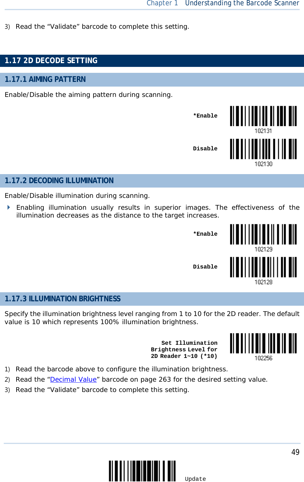  Chapter 1  Understanding the Barcode Scanner  3) Read the “Validate” barcode to complete this setting.   1.17 2D DECODE SETTING 1.17.1 AIMING PATTERN Enable/Disable the aiming pattern during scanning.    *Enable     Disable  1.17.2 DECODING ILLUMINATION Enable/Disable illumination during scanning.  Enabling illumination usually results in superior images. The effectiveness of the illumination decreases as the distance to the target increases.    *Enable     Disable  1.17.3 ILLUMINATION BRIGHTNESS Specify the illumination brightness level ranging from 1 to 10 for the 2D reader. The default value is 10 which represents 100% illumination brightness.    Set Illumination Brightness Level for  2D Reader 1~10 (*10)  1) Read the barcode above to configure the illumination brightness. 2) Read the “Decimal Value” barcode on page 263 for the desired setting value. 3) Read the “Validate” barcode to complete this setting.        49 Update 