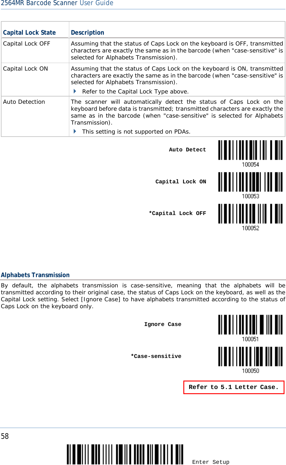 2564MR Barcode Scanner User Guide  Capital Lock State Description Capital Lock OFF Assuming that the status of Caps Lock on the keyboard is OFF, transmitted characters are exactly the same as in the barcode (when &quot;case-sensitive&quot; is selected for Alphabets Transmission). Capital Lock ON Assuming that the status of Caps Lock on the keyboard is ON, transmitted characters are exactly the same as in the barcode (when &quot;case-sensitive&quot; is selected for Alphabets Transmission).  Refer to the Capital Lock Type above. Auto Detection The scanner will automatically detect the status of Caps Lock on the keyboard before data is transmitted; transmitted characters are exactly the same as in the barcode (when &quot;case-sensitive&quot; is selected for Alphabets Transmission).  This setting is not supported on PDAs.     Auto Detect     Capital Lock ON     *Capital Lock OFF       Alphabets Transmission By default, the alphabets transmission is case-sensitive, meaning that the alphabets will be transmitted according to their original case, the status of Caps Lock on the keyboard, as well as the Capital Lock setting. Select [Ignore Case] to have alphabets transmitted according to the status of Caps Lock on the keyboard only.    Ignore Case     *Case-sensitive   Refer to 5.1 Letter Case.  58 Enter Setup 