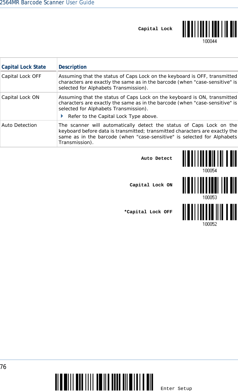 2564MR Barcode Scanner User Guide     Capital Lock   Capital Lock State Description Capital Lock OFF Assuming that the status of Caps Lock on the keyboard is OFF, transmitted characters are exactly the same as in the barcode (when &quot;case-sensitive&quot; is selected for Alphabets Transmission). Capital Lock ON Assuming that the status of Caps Lock on the keyboard is ON, transmitted characters are exactly the same as in the barcode (when &quot;case-sensitive&quot; is selected for Alphabets Transmission).  Refer to the Capital Lock Type above. Auto Detection The scanner will automatically detect the status of Caps Lock on the keyboard before data is transmitted; transmitted characters are exactly the same as in the barcode (when &quot;case-sensitive&quot; is selected for Alphabets Transmission).     Auto Detect     Capital Lock ON     *Capital Lock OFF    76 Enter Setup 