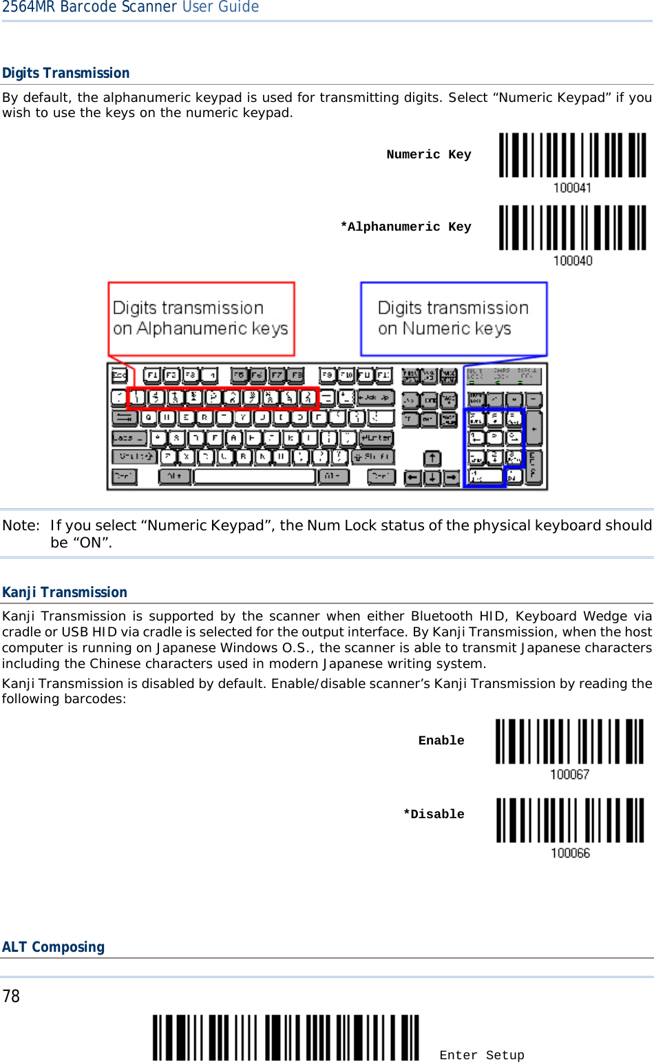 2564MR Barcode Scanner User Guide  Digits Transmission By default, the alphanumeric keypad is used for transmitting digits. Select “Numeric Keypad” if you wish to use the keys on the numeric keypad.    Numeric Key     *Alphanumeric Key                   Note: If you select “Numeric Keypad”, the Num Lock status of the physical keyboard should be “ON”.  Kanji Transmission Kanji Transmission is supported by the scanner when either Bluetooth HID, Keyboard Wedge via cradle or USB HID via cradle is selected for the output interface. By Kanji Transmission, when the host computer is running on Japanese Windows O.S., the scanner is able to transmit Japanese characters including the Chinese characters used in modern Japanese writing system. Kanji Transmission is disabled by default. Enable/disable scanner’s Kanji Transmission by reading the following barcodes:    Enable     *Disable    ALT Composing 78 Enter Setup 