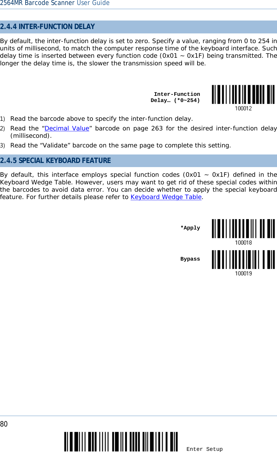2564MR Barcode Scanner User Guide  2.4.4 INTER-FUNCTION DELAY By default, the inter-function delay is set to zero. Specify a value, ranging from 0 to 254 in units of millisecond, to match the computer response time of the keyboard interface. Such delay time is inserted between every function code (0x01 ~ 0x1F) being transmitted. The longer the delay time is, the slower the transmission speed will be.     Inter-Function Delay… (*0~254)  1) Read the barcode above to specify the inter-function delay. 2) Read the “Decimal Value” barcode on page 263 for the desired inter-function delay (millisecond).  3) Read the “Validate” barcode on the same page to complete this setting. 2.4.5 SPECIAL KEYBOARD FEATURE By default, this interface employs special function codes (0x01 ~ 0x1F) defined in the Keyboard Wedge Table. However, users may want to get rid of these special codes within the barcodes to avoid data error. You can decide whether to apply the special keyboard feature. For further details please refer to Keyboard Wedge Table.     *Apply     Bypass   80 Enter Setup 