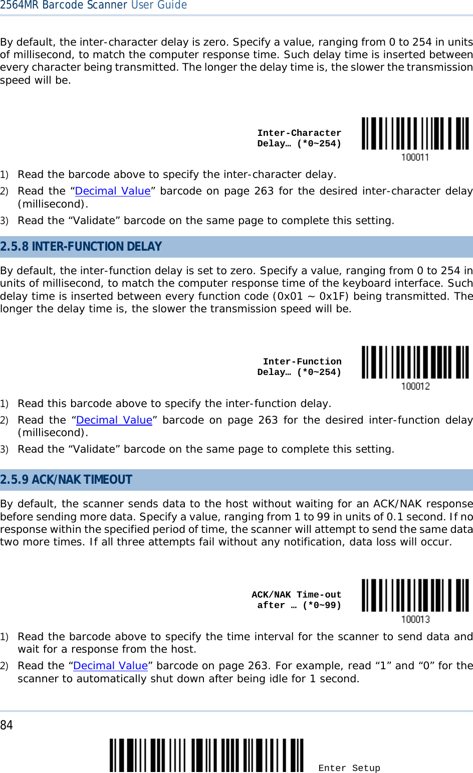 2564MR Barcode Scanner User Guide  By default, the inter-character delay is zero. Specify a value, ranging from 0 to 254 in units of millisecond, to match the computer response time. Such delay time is inserted between every character being transmitted. The longer the delay time is, the slower the transmission speed will be.     Inter-Character Delay… (*0~254)  1) Read the barcode above to specify the inter-character delay. 2) Read the “Decimal Value” barcode on page 263 for the desired inter-character delay (millisecond).  3) Read the “Validate” barcode on the same page to complete this setting. 2.5.8 INTER-FUNCTION DELAY By default, the inter-function delay is set to zero. Specify a value, ranging from 0 to 254 in units of millisecond, to match the computer response time of the keyboard interface. Such delay time is inserted between every function code (0x01 ~ 0x1F) being transmitted. The longer the delay time is, the slower the transmission speed will be.     Inter-Function Delay… (*0~254)  1) Read this barcode above to specify the inter-function delay. 2) Read the “Decimal Value” barcode on page 263 for the desired inter-function delay (millisecond).  3) Read the “Validate” barcode on the same page to complete this setting.  2.5.9 ACK/NAK TIMEOUT By default, the scanner sends data to the host without waiting for an ACK/NAK response before sending more data. Specify a value, ranging from 1 to 99 in units of 0.1 second. If no response within the specified period of time, the scanner will attempt to send the same data two more times. If all three attempts fail without any notification, data loss will occur.     ACK/NAK Time-out after … (*0~99)  1) Read the barcode above to specify the time interval for the scanner to send data and wait for a response from the host. 2) Read the “Decimal Value” barcode on page 263. For example, read “1” and “0” for the scanner to automatically shut down after being idle for 1 second.  84 Enter Setup 