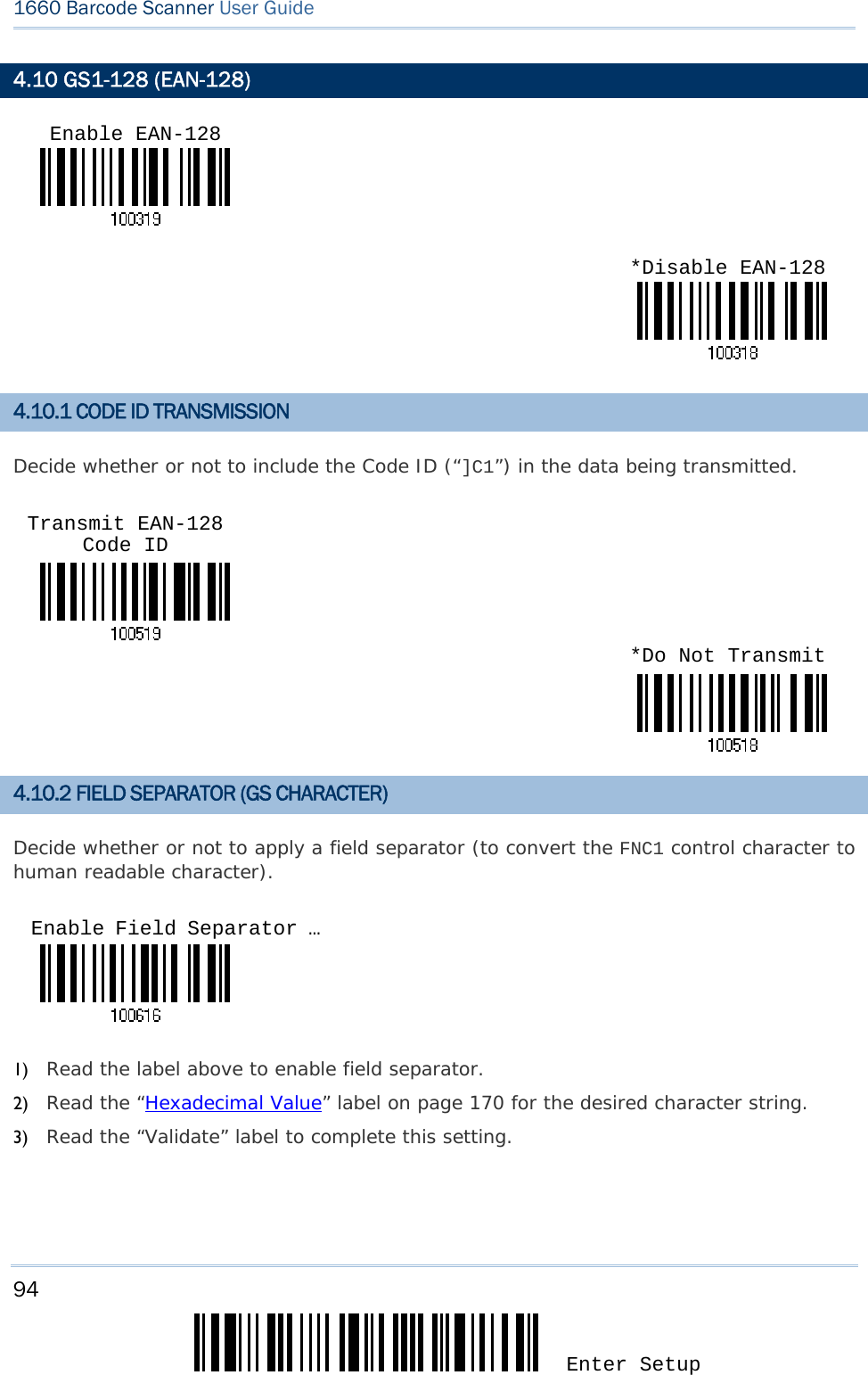 94 Enter Setup 1660 Barcode Scanner User Guide  4.10 GS1-128 (EAN-128)   4.10.1 CODE ID TRANSMISSION Decide whether or not to include the Code ID (“]C1”) in the data being transmitted.     4.10.2 FIELD SEPARATOR (GS CHARACTER) Decide whether or not to apply a field separator (to convert the FNC1 control character to human readable character).    1) Read the label above to enable field separator. 2) Read the “Hexadecimal Value” label on page 170 for the desired character string.  3) Read the “Validate” label to complete this setting. Enable EAN-128*Disable EAN-128Transmit EAN-128 Code ID *Do Not TransmitEnable Field Separator … 