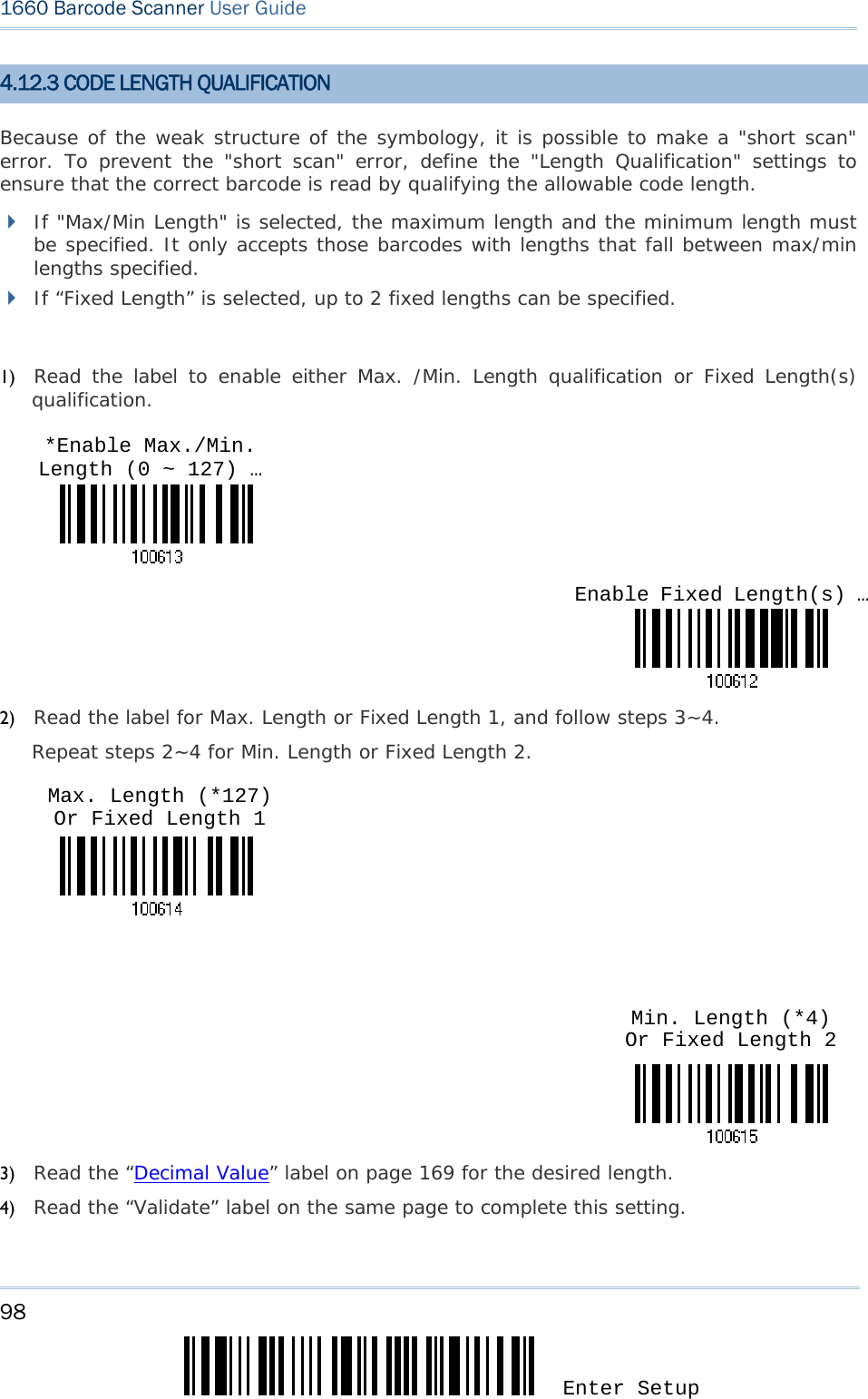 98 Enter Setup 1660 Barcode Scanner User Guide  4.12.3 CODE LENGTH QUALIFICATION Because of the weak structure of the symbology, it is possible to make a &quot;short scan&quot; error. To prevent the &quot;short scan&quot; error, define the &quot;Length Qualification&quot; settings to ensure that the correct barcode is read by qualifying the allowable code length.   If &quot;Max/Min Length&quot; is selected, the maximum length and the minimum length must be specified. It only accepts those barcodes with lengths that fall between max/min lengths specified.  If “Fixed Length” is selected, up to 2 fixed lengths can be specified.  1) Read the label to enable either Max. /Min. Length qualification or Fixed Length(s) qualification.    2) Read the label for Max. Length or Fixed Length 1, and follow steps 3~4. Repeat steps 2~4 for Min. Length or Fixed Length 2.       3) Read the “Decimal Value” label on page 169 for the desired length.  4) Read the “Validate” label on the same page to complete this setting. Enable Fixed Length(s) …*Enable Max./Min. Length (0 ~ 127) … Min. Length (*4) Or Fixed Length 2 Max. Length (*127) Or Fixed Length 1 