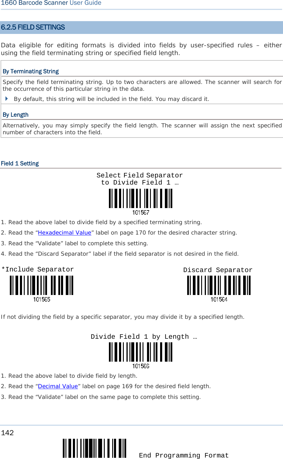 142  End Programming Format 1660 Barcode Scanner User Guide  6.2.5 FIELD SETTINGS Data eligible for editing formats is divided into fields by user-specified rules – either using the field terminating string or specified field length. By Terminating String Specify the field terminating string. Up to two characters are allowed. The scanner will search for the occurrence of this particular string in the data.   By default, this string will be included in the field. You may discard it. By Length Alternatively, you may simply specify the field length. The scanner will assign the next specified number of characters into the field.   Field 1 Setting    1. Read the above label to divide field by a specified terminating string. 2. Read the “Hexadecimal Value” label on page 170 for the desired character string.  3. Read the “Validate” label to complete this setting. 4. Read the “Discard Separator” label if the field separator is not desired in the field.                                 If not dividing the field by a specific separator, you may divide it by a specified length.    1. Read the above label to divide field by length. 2. Read the “Decimal Value” label on page 169 for the desired field length. 3. Read the “Validate” label on the same page to complete this setting. Select Field Separator to Divide Field 1 … *Include Separator  Discard Separator Divide Field 1 by Length …