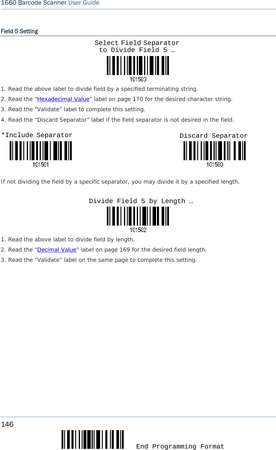 146  End Programming Format 1660 Barcode Scanner User Guide  Field 5 Setting    1. Read the above label to divide field by a specified terminating string. 2. Read the “Hexadecimal Value” label on page 170 for the desired character string.  3. Read the “Validate” label to complete this setting. 4. Read the “Discard Separator” label if the field separator is not desired in the field.                                 If not dividing the field by a specific separator, you may divide it by a specified length.    1. Read the above label to divide field by length. 2. Read the “Decimal Value” label on page 169 for the desired field length. 3. Read the “Validate” label on the same page to complete this setting.                   Select Field Separator to Divide Field 5 … *Include Separator  Discard Separator Divide Field 5 by Length …