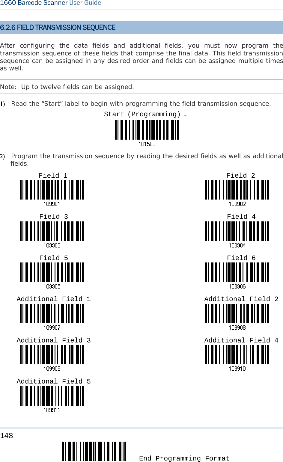 148  End Programming Format 1660 Barcode Scanner User Guide  6.2.6 FIELD TRANSMISSION SEQUENCE After configuring the data fields and additional fields, you must now program the transmission sequence of these fields that comprise the final data. This field transmission sequence can be assigned in any desired order and fields can be assigned multiple times as well.  Note:  Up to twelve fields can be assigned. 1) Read the “Start” label to begin with programming the field transmission sequence.  2) Program the transmission sequence by reading the desired fields as well as additional fields.                                                                                                                                                                                                                       Start (Programming) …Field 1  Field 2 Field 3  Field 4 Field 5  Field 6 Additional Field 1  Additional Field 2 Additional Field 3  Additional Field 4 Additional Field 5 
